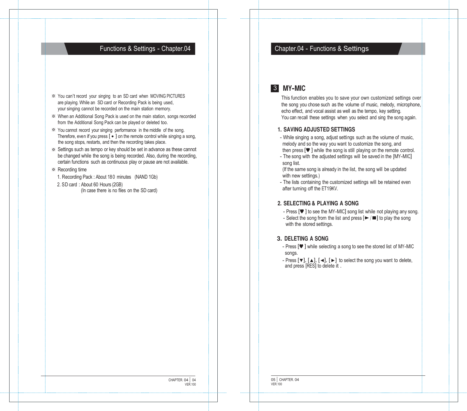   Functions &amp; Settings - Chapter.04 Chapter.04 - Functions &amp; Settings        ※ You can&rsquo;t record  your  singing   to an SD card  when  MOVING PICTURES are playing.While an  SD card or Recording Pack is being used, your singing cannot be recorded on the main station memory. ※ When an Additional  Song Pack is used on the main  station,  songs recorded from the Additional Song Pack can be played or deleted too. ※ You cannot record your singing  performance  in the middle of the song. Therefore, even if you press [ ● ] on the remote control while singing a song, the song stops, restarts, and then the recording takes place. ※ Settings such as tempo or key should be set in advance as these cannot be changed while the song is being recorded. Also, during the recording, certain functions such as continuous play or pause are not available. ※ Recording time 1. Recording Pack : About 18 0 minutes   (NAND 1Gb) 2. SD card : About 60 Hours (2GB) (In case there is no files on the SD card) 3 MY-MIC This function enables you to save your own customized settings over the song you chose such as the volume of music, melody, microphone, echo effect,  and vocal assist as well as the tempo, key setting. You can recall these settings  when you select and sing the song again.  1. SAVING ADJUSTED SETTINGS - While singing a song, adjust settings such as the volume of music, melody and so the way you want to customize the song, and then press [&hearts;] while the song is still playing on the remote control. - The song with the adjusted settings will  be saved in the [MY-MIC] song list. (If the same song is already in the list, the song will be updated with new settings.) - The lists  containing  the customized settings  will  be retained even after turning off the ET19KV.  2. SELECTING &amp; PLAYING A SONG - Press [&hearts;] to see the MY-MIC] song list while not playing any song. - Select the song from the list and press [▶/■] to play the song with the stored settings.  3. DELETING A SONG - Press [&hearts;] while selecting a song to see the stored list of MY-MIC songs. - Press [▼], [▲], [◀], [▶] to select the song you want to delete, and press [RES] to delete it .                  CHAPTER. 04 |  04 VER.100 05 |  CHAPTER. 04 VER.100 