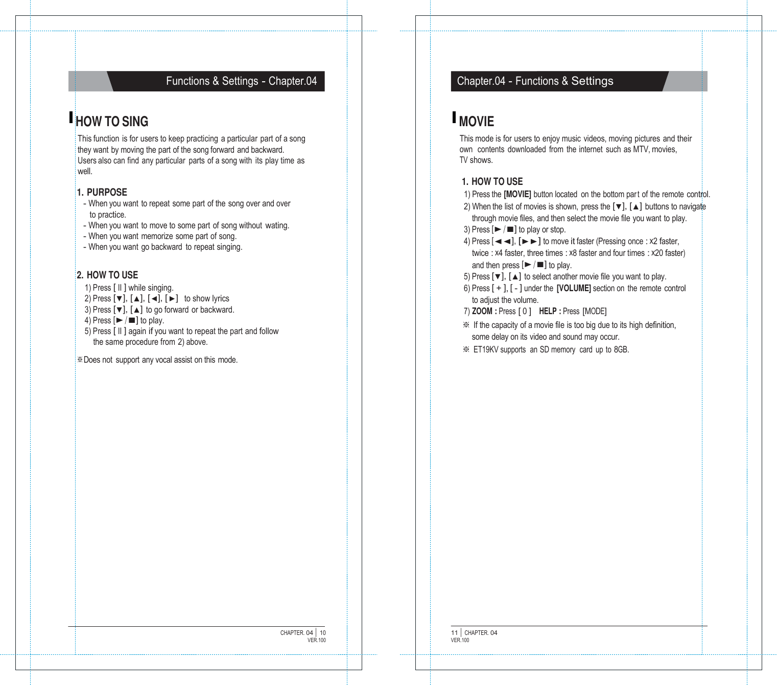   Functions &amp; Settings - Chapter.04 Chapter.04 - Functions &amp; Settings   HOW TO SING This function is for users to keep practicing  a particular  part of a song they want by moving the part of the song forward and backward. Users also can find any particular  parts of a song with  its play time as well.  1. PURPOSE - When you want to repeat some part of the song over and over to practice. - When you want to move to some part of song without wating. - When you want  memorize  some part of song. - When you want  go backward  to repeat singing.   2. HOW TO USE 1) Press [ II ] while singing. 2) Press [▼], [▲], [◀], [ ▶]  to show lyrics 3) Press [▼], [▲] to go forward or backward. 4) Press [▶/■] to play. 5) Press [ II ] again if you want to repeat the part and follow the same procedure from 2) above. ※Does not  support any vocal assist on this mode. MOVIE This mode is for users to enjoy music videos, moving pictures and their own  contents  downloaded  from  the internet  such as MTV, movies, TV shows.  1. HOW TO USE 1) Press the [MOVIE] button located  on the bottom par t of the remote control. 2) When the list of movies is shown, press the [▼], [▲] buttons to navigate through movie files, and then select the movie file you want to play. 3) Press [▶/■] to play or stop. 4) Press [◀◀], [▶▶] to move it faster (Pressing  once : x2 faster, twice : x4 faster, three times : x8 faster and four times : x20 faster) and then press [▶/■] to play. 5) Press [▼], [▲] to select another movie file you want to play. 6) Press [ + ], [ - ] under the  [VOLUME] section on  the remote control to adjust the volume. 7) ZOOM : Press [ 0 ]   HELP : Press [MODE] ※ If the capacity of a movie file is too big due to its high definition, some delay on its video and sound may occur. ※ ET19KV supports  an SD memory  card  up  to 8GB.                         CHAPTER. 04 |  10 VER.100 11 |  CHAPTER. 04 VER.100 