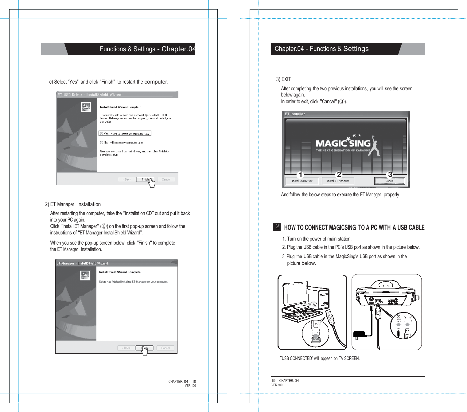                 Functions &amp; Settings - Chapter.04     c) Select &ldquo;Yes&rdquo;  and click  &ldquo;Finish&rdquo;  to restart the computer.                   2) ET Manager  Installation After restarting the computer, take the &ldquo;Installation CD&rdquo; out and put it back into your PC again. Click "Install ET Manager" (②) on the first pop-up screen and follow the instructions of &ldquo;ET Manager InstallShield Wizard&rdquo;.  When you see the pop-up screen below, click "Finish" to complete the ET Manager  installation.                     CHAPTER. 04 |  18 VER.100                    Chapter.04 - Functions &amp; Settings     3) EXIT After completing  the two previous installations,  you will see the screen below again. In order to exit, click "Cancel" (③).           1 2 3   And follow the below steps to execute the ET Manager  properly.     2  HOW TO CONNECT MAGICSING  TO A PC WITH A USB CABLE  1. Turn on the power of main station. 2. Plug the USB cable in the PC&rsquo;s USB port as shown in the picture below. 3. Plug the USB cable in the MagicSing's USB port as shown in the picture below.         DC IN 8V      &ldquo;USB CONNECTED&rdquo; will  appear  on TV SCREEN.   19 |  CHAPTER. 04 VER.100 