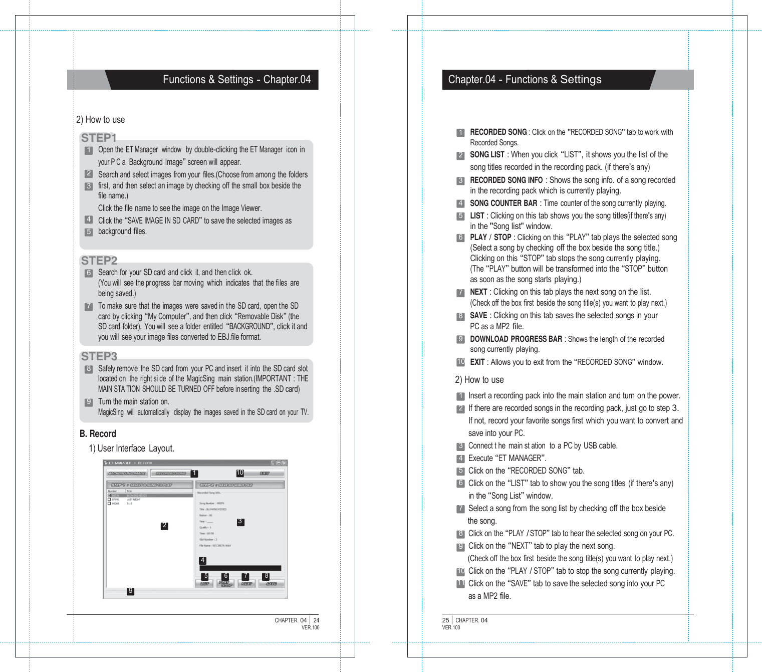 P1  Functions &amp; Settings - Chapter.04 Chapter.04 - Functions &amp; Settings    2) How to use  STTEEP1 1   Open the ET Manager  window   by double-clicking the ET Manager   icon in your P C a  Background Image&rdquo; screen will appear. 2   Search and select images from your  files.(Choose from among the folders 3   first,  and then select an image by checking off the small box beside the file name.) Click the file name to see the image on the Image Viewer. 4   Click the &ldquo;SAVE IMAGE IN SD CARD&rdquo; to save the selected images as 5   background files.   STEP2 6   Search for your SD card and click  it, and then c lick ok. (You will  see the pr ogress  bar movi ng  which  indicates  that the files are being saved.) 7   To make sure that the images were saved in  the SD card, open the SD card by clicking &ldquo;My Computer&rdquo;, and then click &ldquo;Removable Disk&rdquo; (the SD card  folder).  You will  see a folder  entitled &ldquo;BACKGROUND&rdquo;, click it and you will  see your image files converted to EBJ.file format.  STEP3  1   RECORDED SONG : Click on the "RECORDED SONG" tab to work with Recorded Songs. 2   SONG LIST : When you click &ldquo;LIST&rdquo;, it shows you the list of the song titles recorded in the recording pack. (if there&rsquo;s any) 3   RECORDED SONG INFO : Shows the song info. of a song recorded in the recording pack which is currently playing. 4   SONG COUNTER BAR : Time counter of the song currently playing. 5   LIST : Clicking on this tab shows you the song titles(if there's any) in the "Song list" window. 6   PLAY / STOP : Clicking on this &ldquo;PLAY&rdquo; tab plays the selected song (Select a song by checking  off the box beside the song title.) Clicking on this &ldquo;STOP&rdquo; tab stops the song currently playing. (The &ldquo;PLAY&rdquo; button will be transformed into the &ldquo;STOP&rdquo; button as soon as the song starts playing.) 7   NEXT : Clicking on this tab plays the next song on the list. (Check off the box first beside the song title(s) you want to play next.) 8   SAVE : Clicking on this tab saves the selected songs in your PC as a MP2 file. 9   DOWNLOAD PROGRESS BAR : Shows the length of the recorded song currently  playing. 10  EXIT : Allows you to exit from the &ldquo;RECORDED SONG&rdquo; window. 8   Safely remov e the SD card from your PC and insert  it into the SD card slot located on  the right si de of the MagicSing  main station.(IMPORTANT : THE MAIN STA TION SHOULD BE TURNED OFF before in serting the .SD card) 9   Turn the main station on. MagicSing  will  automatically   display  the  images  saved  in the  SD card  on your  TV.  B. Record 1) User Interface  Layout.  1  10  2) How to use 1  Insert a recording pack into the main station and turn on the power. 2  If there are recorded songs in the recording pack, just go to step 3. If not, record your favorite songs first which you want to convert and save into your PC. 3  Connect t he main st ation  to a PC by USB cable. 4  Execute &ldquo;ET MANAGER&rdquo;. 5  Click on the &ldquo;RECORDED SONG&rdquo; tab. 6  Click on the &ldquo;LIST&rdquo; tab to show you the song titles (if there's any) in the &ldquo;Song List&rdquo; window. 7  Select a song from the song list by checking off the box beside 2  3 the song. 8  Click on the &ldquo;PLAY / STOP&rdquo; tab to hear the selected song on your PC. 9  Click on the &ldquo;NEXT&rdquo; tab to play the next song. 4 (Check off the box first beside the song title(s) you want to play next.)  5 6 7 8  9 10 Click on the &ldquo;PLAY / STOP&rdquo; tab to stop the song currently playing. 11 Click on the &ldquo;SAVE&rdquo; tab to save the selected song into your PC as a MP2 file.  CHAPTER. 04 |  24 VER.100 25 |  CHAPTER. 04 VER.100 