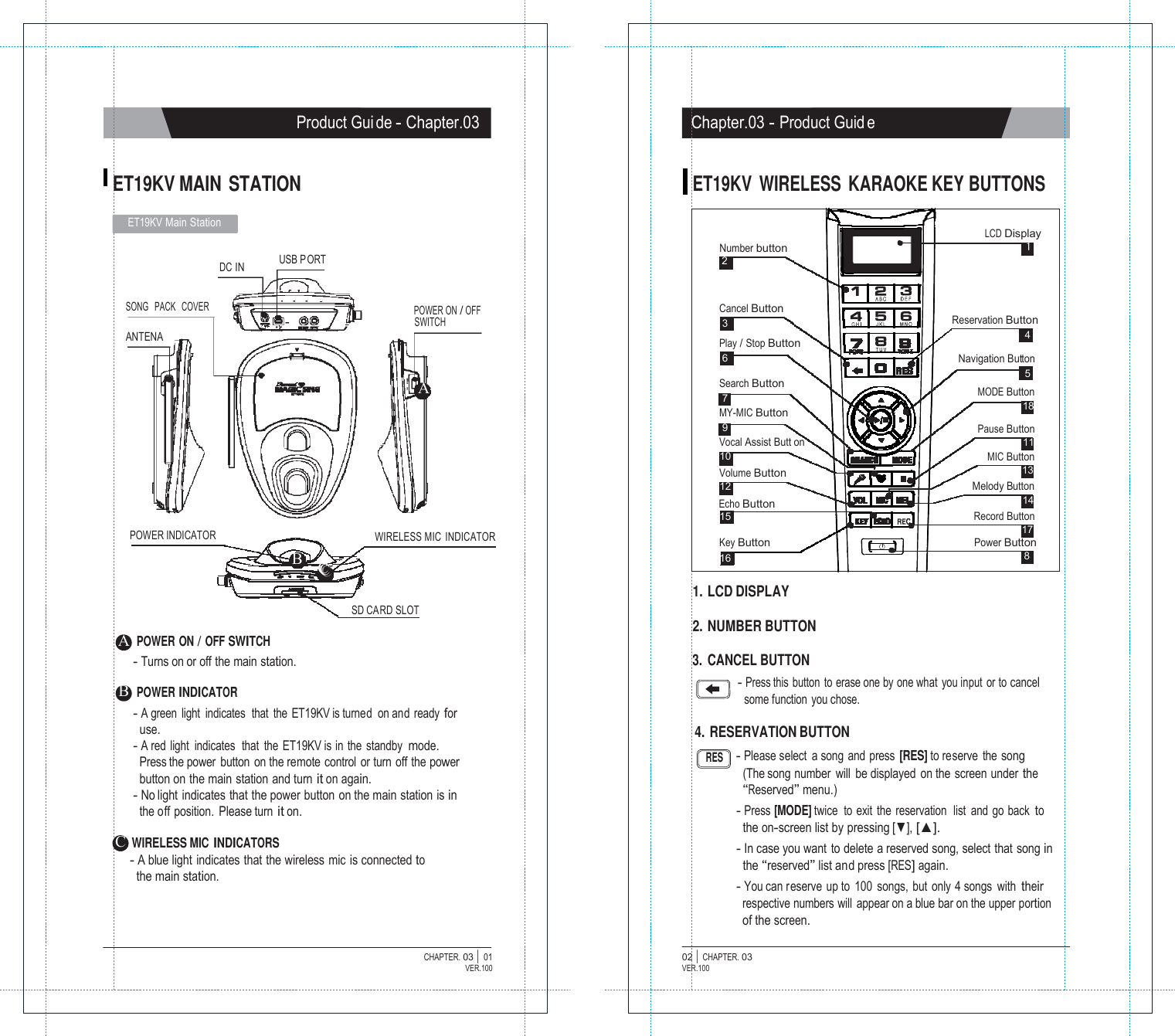 ON       POWER   Product Gui de - Chapter.03 Chapter.03 - Product Guid e   ET19KV MAIN  STATION ET19KV WIRELESS KARAOKE KEY BUTTONS  ET19KV Main Station   DC IN   USB P ORT   Number button 2  LCD Display 1  SONG   PACK   COVER  POWER ON / OFF SWITCH ANTENA   A Cancel Button 3 Play / Stop Button 6  Search Button 7 MY-MIC Button 9 Vocal Assist Butt on 10 Volume Button 12 Echo Button 15  Reservation Button 4  Navigation Button 5 MODE Button 18  Pause Button 11 MIC Button 13 Melody Button 14 Record Button 17 POWER INDICATOR       A POWER ON / OFF SWITCH     B   CCC WIRELESS MIC INDICATOR     SD CARD SLOT Key Button Power Button 16  8  1. LCD DISPLAY  2. NUMBER BUTTON - Turns on or off the main station.  B POWER INDICATOR - A green light  indicates  that the ET19KV is turned  on and ready for use. - A red light  indicates  that  the  ET19KV is in the standby mode. Press the power button on the remote control or turn off the power button on the main station and turn it on again. - No light indicates that the power button on the main station is in the off position. Please turn it on.  C WIRELESS MIC INDICATORS - A blue light  indicates that the wireless mic  is connected to the main station. 3. CANCEL BUTTON - Press this button to erase one by one what  you input  or to cancel some function  you chose.  4. RESERVATION BUTTON RES     - Please select  a song and press [RES] to reserve the song (The song number  will  be displayed on the screen under the &ldquo;Reserved&rdquo; menu.) - Press [MODE] twice  to exit  the  reservation  list  and go back to the on-screen list by pressing [▼], [▲]. - In case you want  to delete a reserved song, select that song in the &ldquo;reserved&rdquo; list and press [RES] again. - You can reserve up to 100 songs, but only 4 songs with their respective numbers will  appear on a blue bar on the upper portion of the screen.  CHAPTER. 03 |  01 VER.100 02 |  CHAPTER. 03 VER.100 