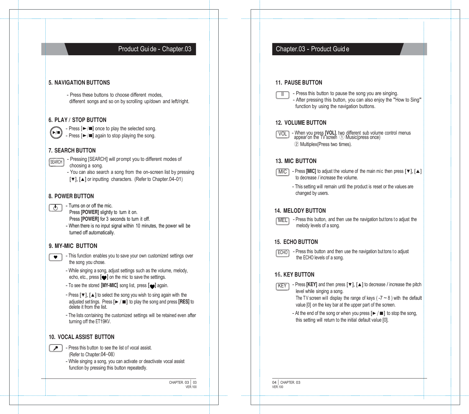   Product Gui de - Chapter.03 Chapter.03 - Product Guid e     5. NAVIGATION BUTTONS  - Press these buttons  to choose different modes, different  songs and so on by scrolling  up/down  and left/right.   6. PLAY / STOP BUTTON - Press [▶/■] once to play the selected song. 11. PAUSE BUTTON  II - Press this button to pause the song you are singing. - After pressing this button, you can also enjoy the "How to Sing" function by  using the navigation buttons.   12. VOLUME BUTTON - Press [▶/■] again to stop playing the song.  7. SEARCH BUTTON VOL - When you press [VOL], two different  sub volume control menus appear on the TV screen  ① Music(press once) ② Multiplex(Press two times).  SEARCH - Pressing [SEARCH] will prompt you to different modes of choosing a  song.  13. MIC BUTTON - You can  also search  a song from  the  on-screen list by pressing [▼], [▲] or inputting  characters.  (Refer to Chapter.04-01)  8. POWER BUTTON - Turns on or off the mic. MIC - Press [MIC] to adjust t he volume of  the main mi c then press [▼], [▲] to decrease / increase the volume. - This setting will remain until the product is reset or the values are changed by users. Press [POWER] slightly to turn it on. 14. MELODY BUTTON Press [POWER] for 3 seconds to turn it off. - When there is no input signal within  10 minutes, the power will be turned off automatically. MEL - Press this button, and then use the navigation but tons t o adjust the melody levels of a song.  9. MY-MIC BUTTON 15. ECHO BUTTON  - This function  enables you to save your own customized settings over the song you chose. - While singing a song, adjust settings such as the volume, melody, ECHO - Press this button and then use the navigation but tons t o adjust the ECHO levels of a song. echo, etc., press [     ] on the mic to save the settings. 16. KEY BUTTON - To see the stored [MY-MIC] song list, press [     ] again. - Press [▼], [▲] to select the song you wish to sing again with the adjusted set tings. Press [▶/■] to play the song and press [RES] to delete it from the list. - The lists containing the customized settings will be retained even after turning off the ET19KV. KEY - Press [KEY] and then press [▼], [▲] to decrease / increase the pitch level while singing a song. The T V screen wi ll display the range of keys ( -7 ~ 8 ) with  the default value [0] on the key bar at the upper part of the screen. - At the end of the song or when you press [▶/■] to stop the song, this setting will return to the initial default value [0].  10. VOCAL ASSIST BUTTON  - Press this button to see the list of vocal assist. (Refer to Chapter.04-08) - While singing  a song, you can activate or deactivate vocal assist function by pressing this button repeatedly.  CHAPTER. 03 |  03 VER.100 04 |  CHAPTER. 03 VER.100 