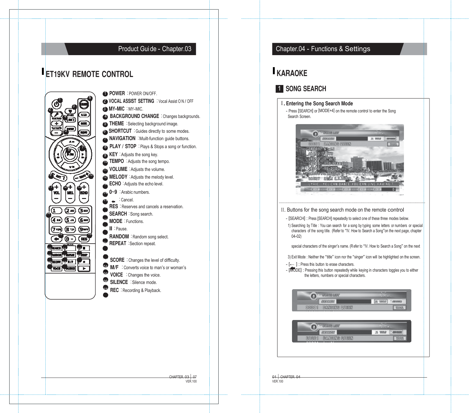           TER. 04   Product Gui de - Chapter.03 Chapter.04 - Functions &amp; Settings   ET19KV REMOTE CONTROL KARAOKE   1   POWER :POWER ON/OFF. 1 6  2 VOCAL ASSIST  SETTING :Vocal Assist O N / OFF 1  SONG SEARCH 2 3  3   MY-MIC :MY-MIC. 4  4   BACKGROUND CHANGE :Changes backgrounds. 5   THEME :Selecting background image. 5 6   SHORTCUT :Guides directly to some modes. 7   NAVIGATION :Muilt-function guide buttons. 8  7  8   PLAY / STOP :Plays &amp; Stops a song or function. 9   KEY :Adjusts the song key. 10 TEMPO :Adjusts the song tempo. 11 VOLUME :Adjusts the volume. Ⅰ. Entering the Song Search Mode - Press [SEARCH] or [MODE+4] on the remote control to enter the Song Search Screen. 9     10 12 MELODY :Adjusts the melody level.  11  12  13 13 ECHO :Adjusts the echo level. 14 0~9 :Arabic numbers. 15 :Cancel.  14   15  16 16 RES :Reserves and cancels a reservation. 17 SEARCH :Song search. 18 MODE :Functions. 19 II :Pause. 20 RANDOM :Random song select.  II. Buttons for the song search mode on the remote control - [SEARCH] : Press [SEARCH] repeatedly to select one of these three modes below. 1) Searching  by Title : You can search for a song by typing  some letters  or num bers  or special characters  of the song title.  (Refer to &ldquo;IV. How to Search a Song&rdquo;on the next page, chapter 04-02) 17  18 MODE     19 21 REPEAT :Section repeat.  special characters of the singer&rsquo;s name. (R efer to &ldquo;IV. How to Search a Song&rdquo; on the next 20  21  22 23  24  27 25  26  23  SCORE :Changes the level of difficulty. 24  M/F  :Converts voice to man&rsquo;s or woman&rsquo;s 25  VOICE  :Changes the voice. 26  SILENCE :Silence mode. 27  REC :Recording &amp; Playback. 3) Exit Mode : Neither the &ldquo;title&rdquo; icon nor the &ldquo;singer&rdquo; icon will  be highlighted on the screen. - [&larr; ] : Press this  button  to erase characters. - [MODE] : Pressing this button repeatedly while keying in characters toggles you to either the letters, numbers or special characters.             CHAPTER. 03 |  07 VER.100 01 |  CHAP VER.100 