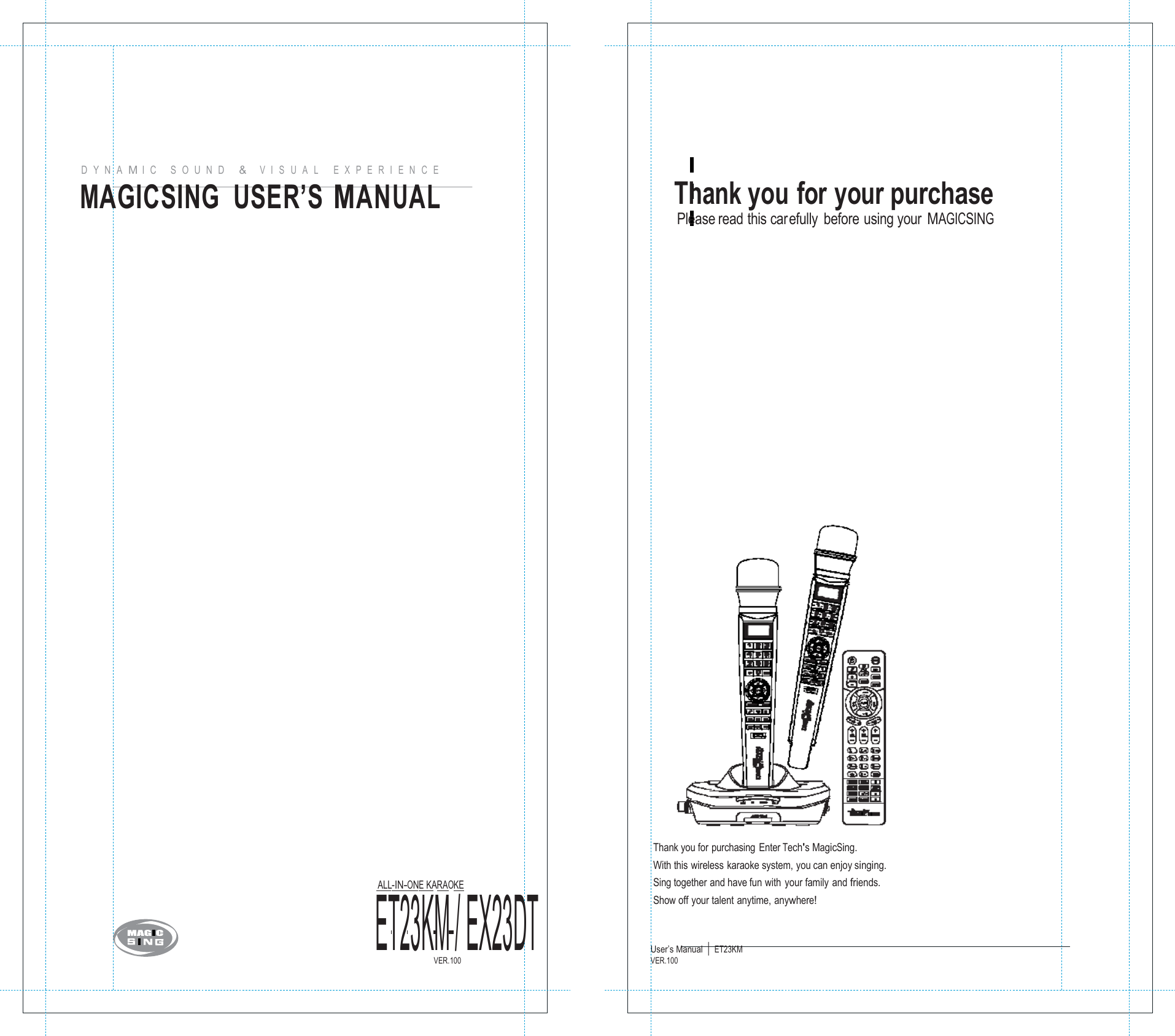       D   Y  N   A  M I   C      S   O  U   N   D      &amp;    V  I   S   U   A   L       E  X   P   E  R   I   E   N   C   E MAGICSING  USER&rsquo;S MANUAL                                          ET23KM / EX23DT ALL-IN-ONE KARAOKE  Thank you for your purchase Please read this carefully before using your MAGICSING                                       Thank you for purchasing Enter Tech's MagicSing. With this wireless karaoke system, you can enjoy singing. Sing together and have fun with  your family and friends. Show off your talent anytime, anywhere!  VER.100 User&rsquo;s Manual  |  ET23KM VER.100    