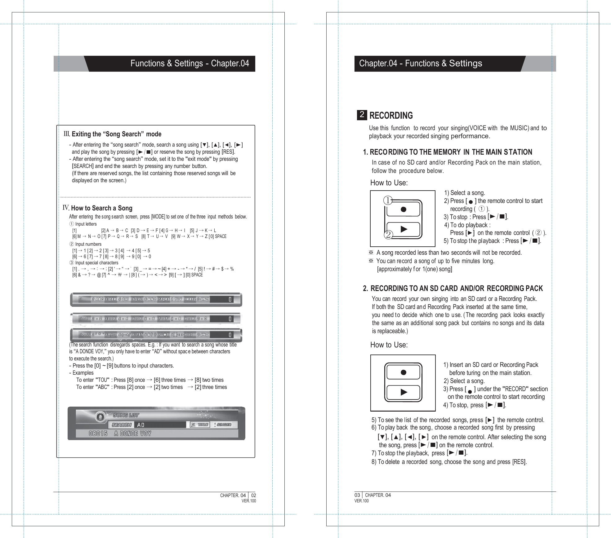           CHAPTER. 04 |  Functions &amp; Settings - Chapter.04 Chapter.04 - Functions &amp; Settings        Ⅲ. Exiting the &ldquo;Song Search&rdquo;  mode - After entering the &ldquo;song search&rdquo; mode, search a song using [▼], [▲], [◀], [▶] and play the song by pressing [▶/■] or reserve the song by pressing [RES]. - After entering the &ldquo;song search&rdquo; mode, set it to the "exit mode" by pressing [SEARCH] and end the search by pressing any number button. (If there are reserved songs, the list containing those reserved songs will be displayed on the screen.)   Ⅳ. How to Search a Song After entering  the song s earch screen, press [MODE] to set one  of the three  input methods below. ① Input letters [1]  [2] A  &rarr; B &rarr; C   [3] D &rarr; E &rarr; F [ 4] G &rarr; H &rarr; I     [5]  J &rarr; K &rarr; L [6] M  &rarr; N &rarr; O [ 7] P &rarr; Q &rarr; R &rarr; S    [8]  T &rarr; U &rarr; V    [9]  W &rarr; X &rarr; Y &rarr; Z [ 0] SPACE ② Input numbers [1] &rarr; 1 [ 2] &rarr; 2 [ 3] &rarr; 3 [ 4] &rarr; 4 [ 5] &rarr; 5 [6] &rarr; 6 [ 7] &rarr; 7 [ 8] &rarr; 8 [ 9] &rarr; 9 [ 0] &rarr; 0 ③ Input special characters [1] . &rarr; , &rarr; : &rarr; ; [2] &lsquo; &rarr; &ldquo; &rarr; `  [3] _ &rarr; = &rarr; ~ [4] + &rarr; - &rarr; * &rarr; / [5] ! &rarr; # &rarr; $ &rarr; % [6] &amp; &rarr; ? &rarr; @ [7] ^ &rarr; ￦ &rarr; | [8 ] ( &rarr; ) &rarr; < &rarr; > [9] [ &rarr; ] [0] SPACE         (The search function  disregards  spaces. E.g. : If you want  to search a song whose title is &ldquo;A DONDE VOY,&rdquo; you only have to enter &ldquo;AD&rdquo; without spac e between characters to execute the search.) - Press the [0] ~ [9] buttons to input characters. - Examples To enter "TOU" : Press [8] once &rarr; [6] three times &rarr; [8] two times To enter "ABC" : Press [2] once &rarr; [2] two times   &rarr; [2] three times 2  RECORDING Use this  function   to record  your  singing(VOICE with  the MUSIC) and to playback your recorded singing performance.  1. RECO RDING TO THE MEMORY IN THE MAIN S TATION In case of no SD card and/or Recording Pack on the main station, follow the  procedure below. How to Use: 1) Select a song. ① 2) Press [    ] the remote control to start recording (  ① ). 3) To stop : Press [▶/■]. 4) To do playback : ② Press [▶] on the remote control  ( ② ). 5) To stop t he playback : Press [▶/■]. ※ A song recorded less than two  seconds will  not be recorded. ※ You can record a song of up to five minutes long. [approximately f or 1(one) song]  2. RECORDING TO AN SD CARD AND/OR RECORDING PACK You can  record  your own  singing  into  an SD card  or a Recording Pack. If both the  SD card an d Recording Pack inserted at the same time, you need t o decide which one to  u se. ( The recording pack looks exactly the same as an additional song pack but contains no songs and its data is replaceable.)  How to Use:  1) Insert an SD card or Recording Pack before turing on the main station. 2) Select a song. 3) Press [    ] under the "RECORD" section on the remote control to start recording 4) To stop, press [▶/■]. 5) To see the list of the recorded songs, press [▶] the remote control. 6) To play back the song, choose a recorded song first  by pressing [▼], [▲], [◀], [▶] on the remote control. After selecting the song the song, press [▶/■] on the remote control. 7) To stop the pl ayback,  press [▶/■]. 8) To delete a recorded song, choose the song and press [RES].     02 VER.100 03 |  CHAPTER. 04 VER.100 