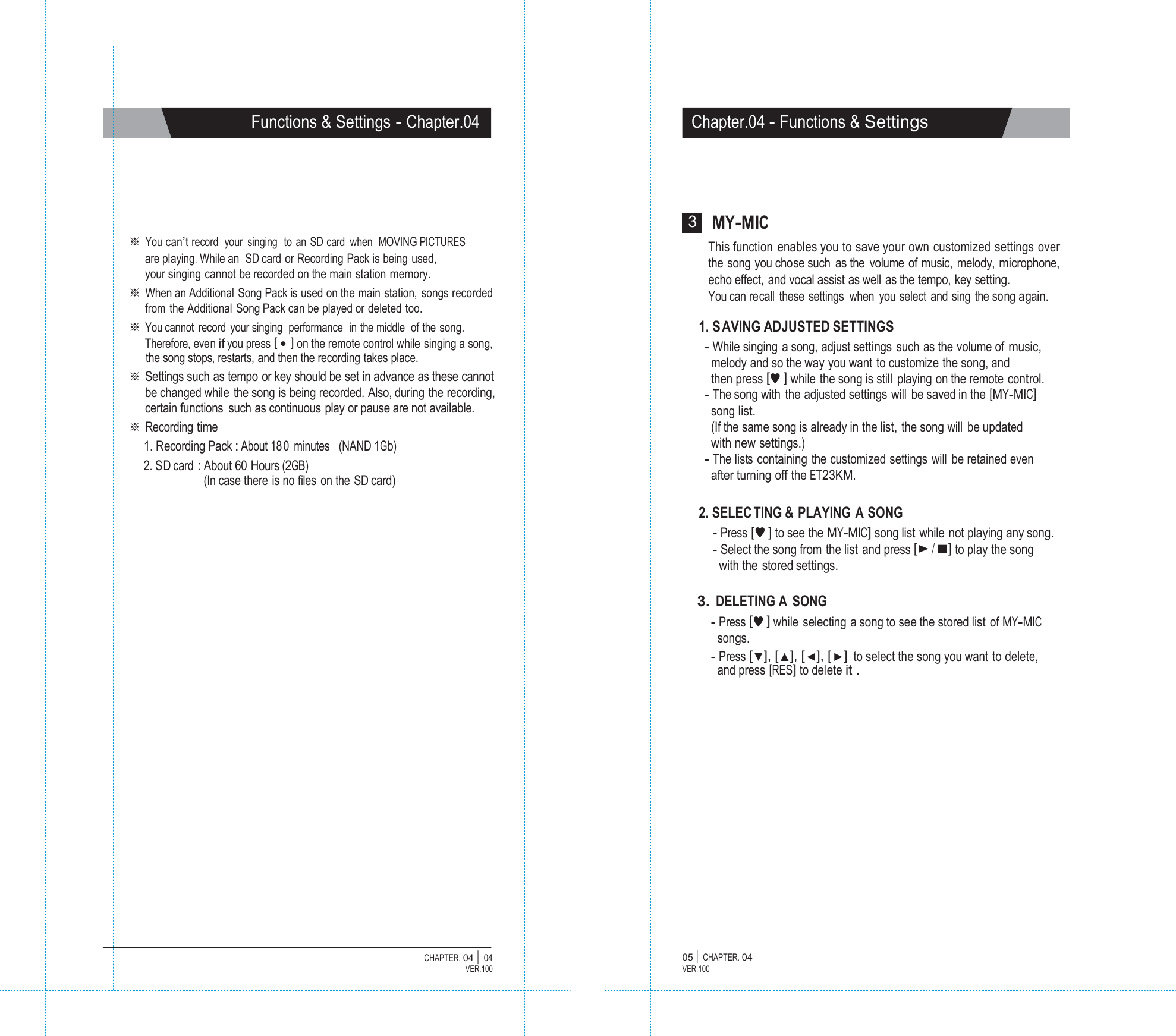   Functions &amp; Settings - Chapter.04 Chapter.04 - Functions &amp; Settings        ※ You can&rsquo;t record  your  singing  to  an  SD card  when  MOVING PICTURES are playing.While an  SD card or Recording Pack is being used, your singing cannot be recorded on the main station memory. ※ When an Additional  Song Pack is used on the main  station,  songs recorded from the Additional Song Pack can be played or deleted too. ※ You cannot record your singing  performance  in the middle   of the song. Therefore, even if you press [ ● ] on the remote control while singing a song, the song stops, restarts, and then the recording takes place. ※ Settings such as tempo or key should be set in advance as these cannot be changed while the song is being recorded. Also, during the recording, certain functions  such as continuous play or pause are not available. ※ Recording time 1. Recording Pack : About 18 0 minutes   (NAND 1Gb) 2. SD card : About 60 Hours (2GB) (In case there is no files on the SD card) 3 MY-MIC This function enables you to save your own customized settings over the song you chose such as the volume of music, melody, microphone, echo effect, and vocal assist as well as the tempo, key setting. You can recall these settings  when you select and sing the song again.  1. S AVING ADJUSTED SETTINGS - While singing a song, adjust settings such as the volume of music, melody and so the way you want to customize the song, and then press [&hearts;] while the song is still playing on the remote control. - The song with the adjusted settings will be saved in the [MY-MIC] song list. (If the same song is already in the list, the song will be updated with new settings.) - The lists  containing  the customized settings  will  be retained even after turning off the ET23KM.  2. SELEC TING &amp; PLAYING A SONG - Press [&hearts;] to see the MY-MIC] song list while not playing any song. - Select the song from the list and press [▶/■] to play the song with the stored settings.  3. DELETING A SONG - Press [&hearts;] while selecting a song to see the stored list of MY-MIC songs. - Press [▼], [▲], [◀], [▶] to select the song you want to delete, and press [RES] to delete it .                  CHAPTER. 04 |  04 VER.100 05 |  CHAPTER. 04 VER.100 