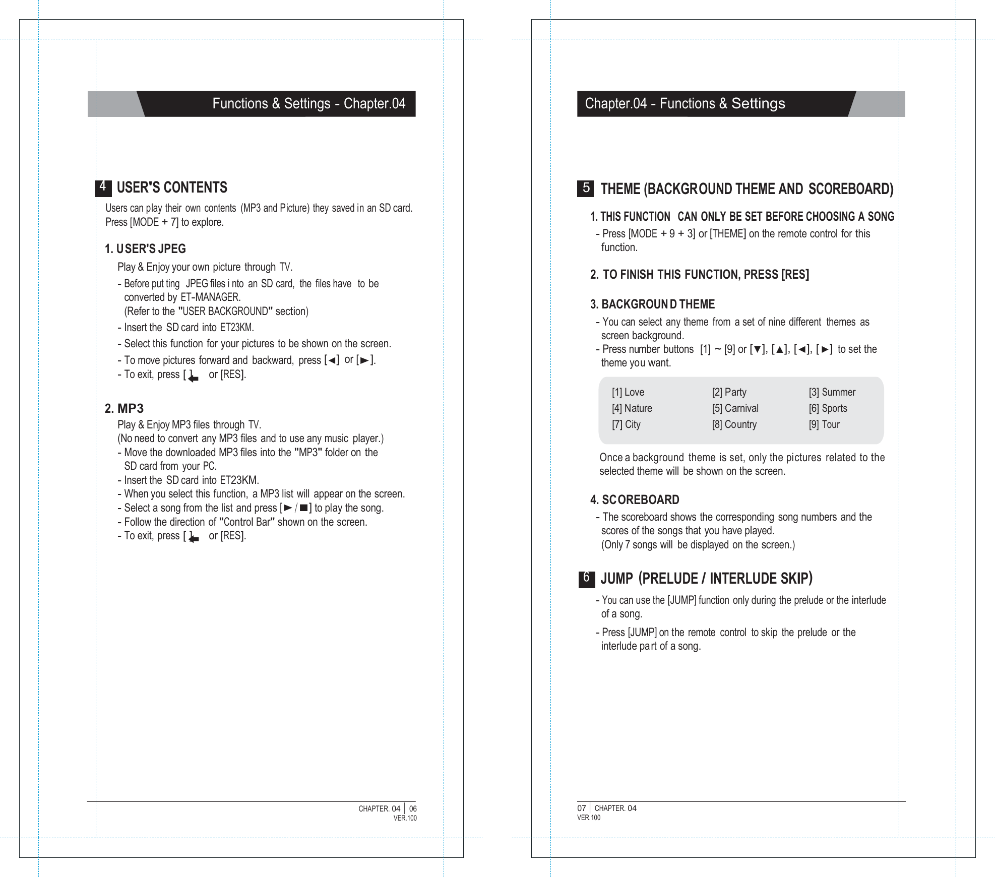   Functions &amp; Settings - Chapter.04 Chapter.04 - Functions &amp; Settings      4 USER'S CONTENTS Users can play their own contents  (MP3 and Picture) they saved in an SD card. Press [MODE + 7] to explore.  1. U SER'S JPEG Play &amp; Enjoy your own picture through TV. - Before put ting  JPEG files i nto an SD card, the files have  to be converted by ET-MANAGER. (Refer to the "USER BACKGROUND" section) - Insert the SD card into ET23KM. - Select this function  for your pictures to be shown on the screen. - To move pictures  forward and  backward, press [◀] or [▶]. - To exit,  press [ ] or [RES].   2. MP3 Play &amp; Enjoy MP3 files  through TV. (No need to convert any MP3 files and to use any music player.) - Move the downloaded MP3 files into the "MP3" folder on the SD card  from  your PC. - Insert the SD card into ET23KM. - When you select this function,  a MP3 list will  appear on the screen. - Select a song from the list and press [▶/■] to play the song. - Follow the direction of "Control Bar" shown on the screen. - To exit,  press [ ] or [RES]. 5  THEME (BACKGROUND THEME AND  SCOREBOARD)  1. THIS FUNCTION  CAN ONLY BE SET BEFORE CHOOSING A SONG - Press [MODE + 9 + 3] or [THEME] on the remote control for this function.  2.  TO FINISH THIS FUNCTION, PRESS [RES]  3. BACKGROUN D THEME - You can  select  any theme  from  a set  of nine  different  themes  as screen background. - Press number  buttons   [1] ~ [9] or [▼], [▲], [◀], [▶] to set the theme you want.  [1] Love [2] Party [3] Summer [4] Nature [5] Carnival [6] Sports [7] City [8] Country [9] Tour  Once a background theme is set, only the pictures related to the selected theme will  be shown on the screen.  4. SCOREBOARD - The scoreboard shows the corresponding  song numbers  and the scores of the songs that you have played. (Only 7 songs will  be displayed on the screen.)  6 JUMP  (PRELUDE / INTERLUDE SKIP) - You can use the [JUMP] function only during the prelude or the interlude of a song. - Press [JUMP] on the remote  control  to skip the prelude  or the interlude pa rt of a song.            CHAPTER. 04 |  06 VER.100 07 |  CHAPTER. 04 VER.100 