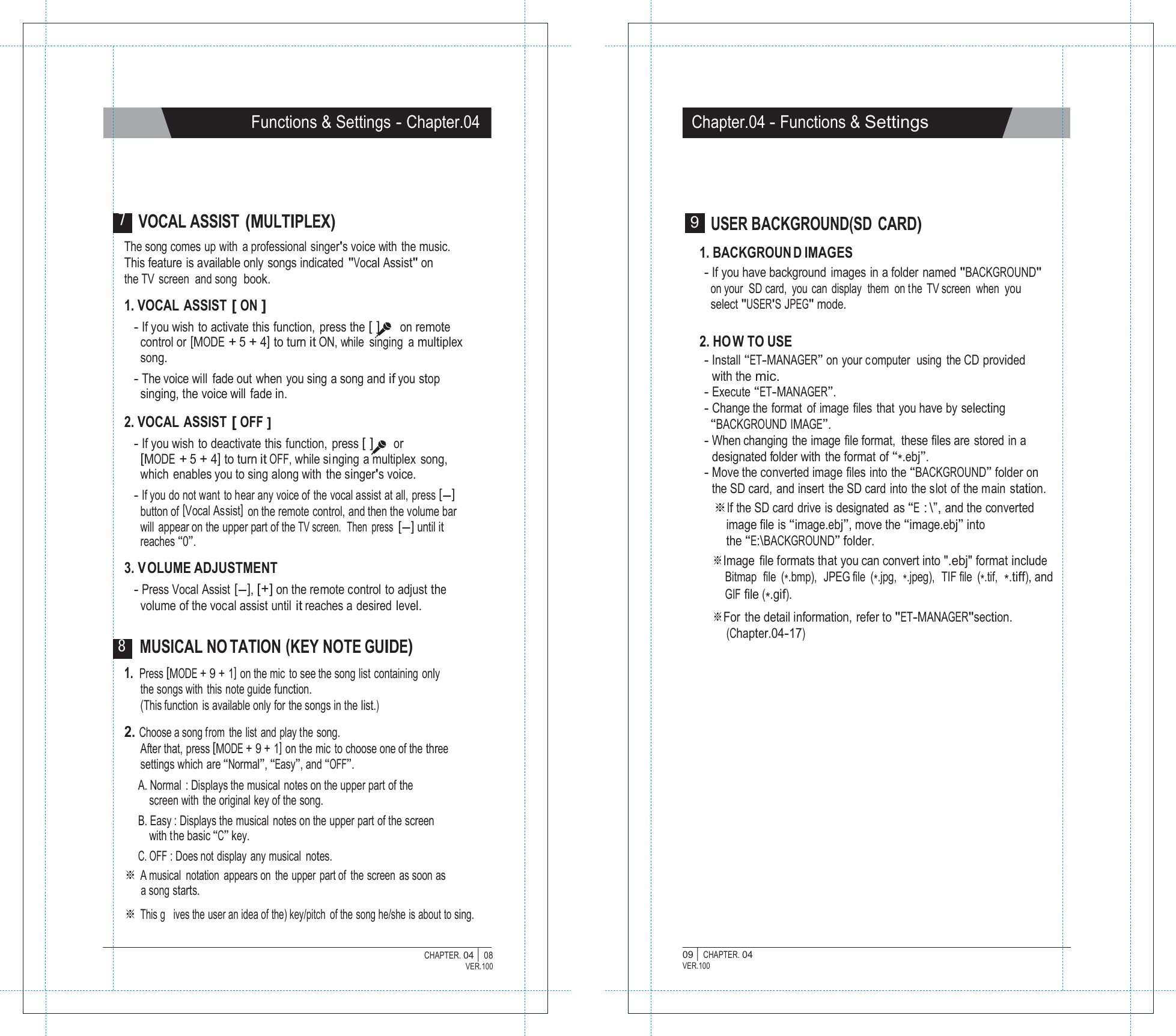   Functions &amp; Settings - Chapter.04 Chapter.04 - Functions &amp; Settings      7 VOCAL ASSIST (MULTIPLEX) The song comes up with  a professional  singer's voice with  the music. This feature is available only songs indicated "Vocal Assist" on the TV screen and song book.  1. VOCAL  ASSIST [ ON ] - If you wish to activate this function,  press the [ ]  on remote control or [MODE + 5 + 4] to turn it ON, while  singing  a multiplex song. - The voice will  fade out when you sing a song and if you stop singing, the voice will fade in.  2. VOCAL  ASSIST [ OFF ] - If you wish to deactivate this function, press [ ]  or [MODE + 5 + 4] to turn it OFF, while si nging a multiplex song, which enables you to sing along with the singer's voice. - If you do not want to hear any voice of the vocal assist at all, press [-] button of [Vocal Assist]  on the remote control, and then the volume bar will  appear on the upper part of the TV screen.  Then  press [-] until it reaches &ldquo;0&rdquo;.  3. VOLUME ADJUSTMENT - Press Vocal Assist [-], [+] on the remote control to adjust the volume of the vocal assist until it reaches a desired level.  8 MUSICAL NO TATION (KEY NOTE GUIDE) 9  USER BACKGROUND(SD CARD)  1. BACKGROUN D IMAGES - If you have background  images in a folder named "BACKGROUND" on your SD card,  you can display  them  on the TV screen  when  you select "USER'S JPEG" mode.  2. HO W TO USE - Install &ldquo;ET-MANAGER&rdquo; on your c omputer  using the CD  provided with the mic. - Execute &ldquo;ET-MANAGER&rdquo;. - Change the format  of image files that you have by selecting &ldquo;BACKGROUND IMAGE&rdquo;. - When changing the image file format,  these files are stored in a designated folder with  the format of &ldquo;*.ebj&rdquo;. - Move the converted image files into the &ldquo;BACKGROUND&rdquo; folder on the SD card, and insert the SD card into the slot of the main station. ※If the SD card drive is designated as &ldquo;E : \&rdquo;, and the converted image file is &ldquo;image.ebj&rdquo;, move the &ldquo;image.ebj&rdquo; into the &ldquo;E:\BACKGROUND&rdquo; folder. ※Image file formats that you can convert into ".ebj" format include Bitmap  file  (*.bmp),  JPEG file  (*.jpg,  *.jpeg),  TIF file  (*.tif,  *.tiff), and GIF file (*.gif). ※For the detail information, refer to "ET-MANAGER"section. (Chapter.04-17) 1. Press [MODE + 9 + 1] on the mic to see the song list containing only the songs with this note guide function. (This function is available only for the songs in the list.)  2. Choose a song from the list and play the song. After that, press [MODE + 9 + 1] on the mic  to choose one of the three settings which are &ldquo;Normal&rdquo;, &ldquo;Easy&rdquo;, and &ldquo;OFF&rdquo;. A. Normal  : Displays the musical  notes on the upper part of the screen with the original key of the song. B. Easy : Displays the musical notes on the upper part of the screen with the basic &ldquo;C&rdquo; key. C. OFF : Does not display any musical notes. ※ A musical notation appears on the upper part of  the screen as soon as a song starts. ※ This g   ives the user an idea of the) key/pitch  of the song he/she is about to sing.  CHAPTER. 04 |  08 VER.100 09 |  CHAPTER. 04 VER.100 