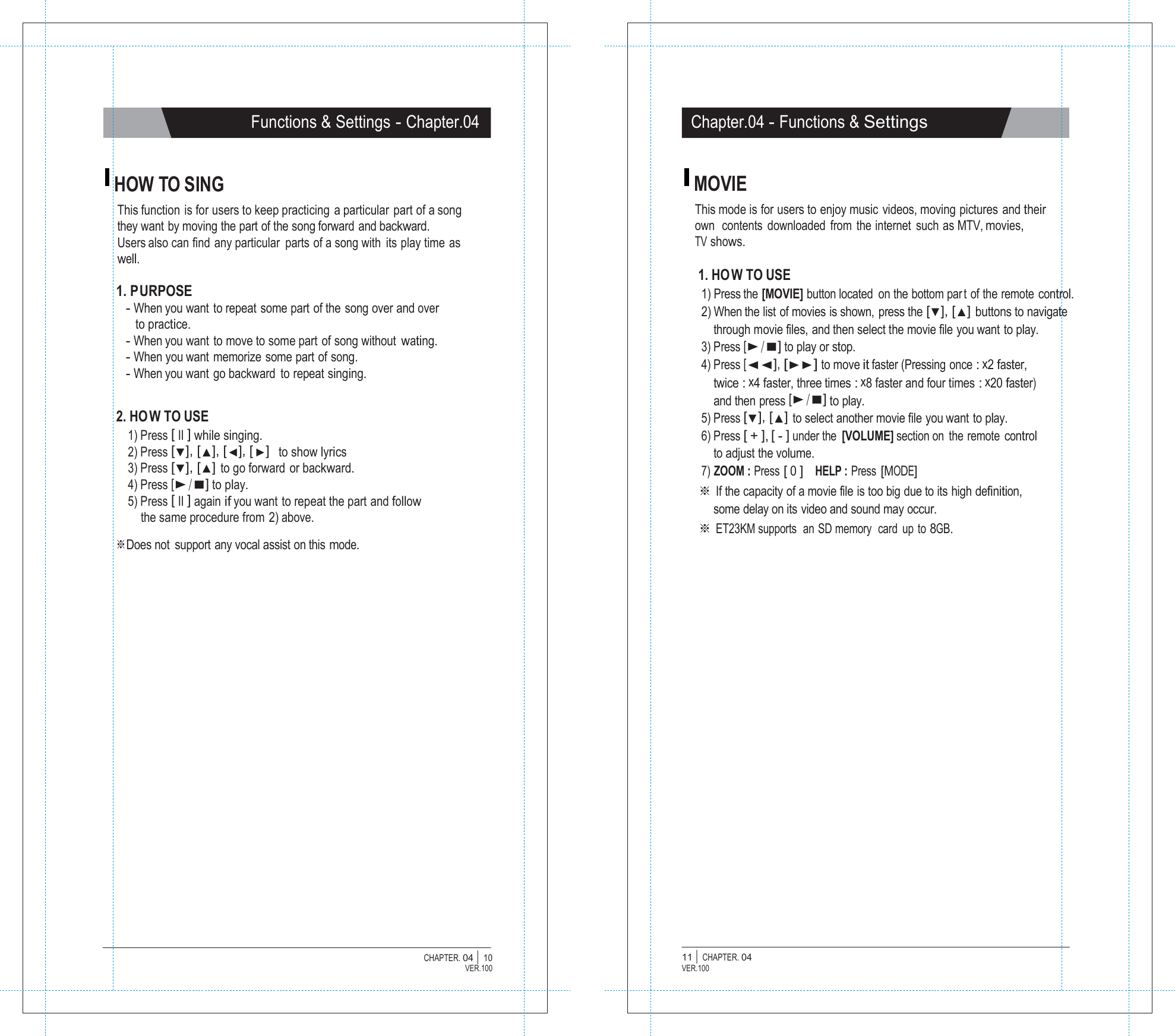   Functions &amp; Settings - Chapter.04 Chapter.04 - Functions &amp; Settings   HOW TO SING This function is for users to keep practicing  a particular part of a song they want by moving the part of the song forward and backward. Users also can find any particular  parts of a song with  its play time as well.  1. PURPOSE - When you want to repeat some part of the song over and over to practice. - When you want to move to some part of song without wating. - When you want  memorize  some part of song. - When you want go backward  to repeat singing.   2. HO W TO USE 1) Press [ II ] while singing. 2) Press [▼], [▲], [◀], [ ▶]  to show lyrics 3) Press [▼], [▲] to go forward or backward. 4) Press [▶/■] to play. 5) Press [ II ] again if you want to repeat the part and follow the same procedure from 2) above. ※Does not  support any vocal assist on this mode. MOVIE This mode is for users to enjoy music videos, moving pictures and their own  contents  downloaded  from  the internet  such as MTV, movies, TV shows.  1. HO W TO USE 1) Press the [MOVIE] button located  on the bottom par t of the remote control. 2) When the list of movies is shown, press the [▼], [▲] buttons to navigate through movie files, and then select the movie file you want to play. 3) Press [▶/■] to play or stop. 4) Press [◀◀], [▶▶] to move it faster (Pressing once : x2 faster, twice : x4 faster, three times : x8 faster and four times : x20 faster) and then press [▶/■] to play. 5) Press [▼], [▲] to select another movie file you want to play. 6) Press [ + ], [ - ] under the  [VOLUME] section on  the remote control to adjust the volume. 7) ZOOM : Press [ 0 ]   HELP : Press [MODE] ※ If the capacity of a movie file is too big due to its high definition, some delay on its video and sound may occur. ※ ET23KM supports  an SD memory  card  up to 8GB.                         CHAPTER. 04 |  10 VER.100 11 |  CHAPTER. 04 VER.100 