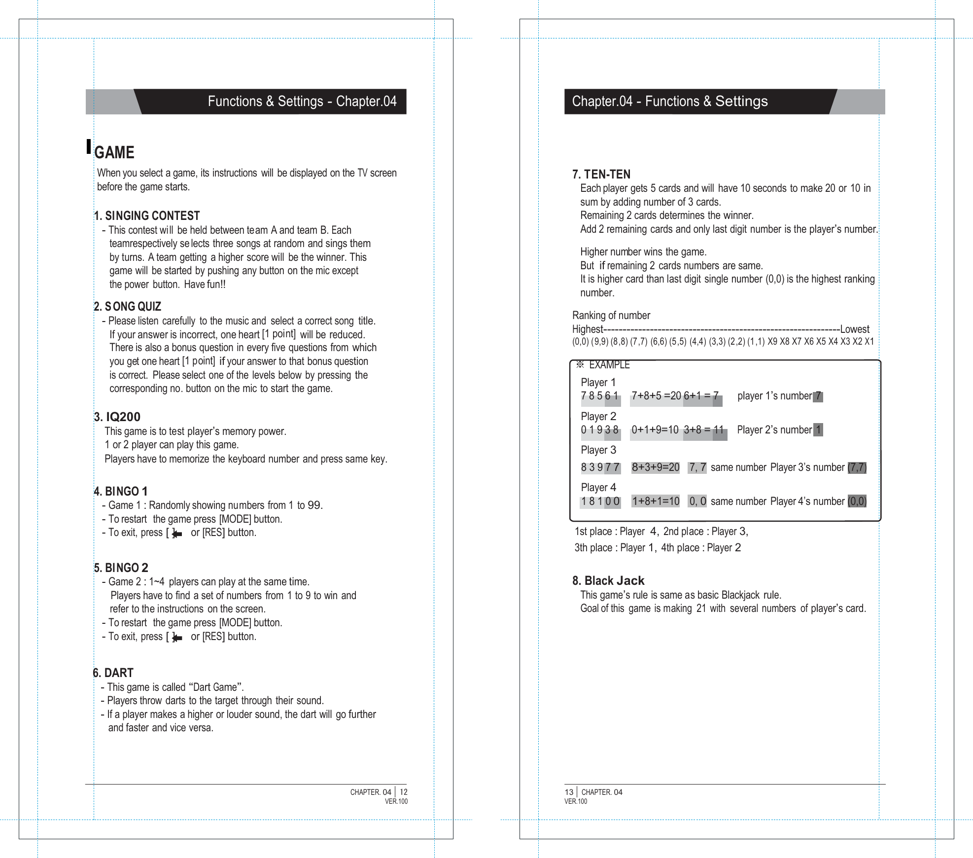   Functions &amp; Settings - Chapter.04 Chapter.04 - Functions &amp; Settings   GAME When you select a game, its instructions  will  be displayed on the TV screen before the game starts.  1. SINGING CONTEST - This contest will be held between team A and team B. Each teamrespectively se lects three songs at random and sings them by turns. A team getting a higher score will  be the winner. This game will  be started by pushing any button on the mic except the power button. Have fun!!  2. S ONG QUIZ - Please listen carefully to the music and  select a correct song  title. If your answer is incorrect, one heart [1 point] will be  reduced. There is also a bonus question in every five questions from which you get one heart [1 point] if your answer to that bonus question is correct.  Please select one of the levels below by pressing the corresponding no. button on the mic to start the game.  3. IQ200 This game is to test player&rsquo;s memory power. 1 or 2 player can play this game. Players have to memorize the keyboard number and press same key.   7. TEN-TEN Each player gets 5 cards and will have 10 seconds to make 20 or 10 in sum by adding number of 3 cards. Remaining 2 cards determines the winner. Add 2 remaining cards and only last digit number is the player&rsquo;s number.  Higher number wins  the game. But  if remaining 2 cards numbers are same. It is higher card than last digit single number (0,0) is the highest ranking number.  Ranking of number Highest-------------------------------------------------------------Lowest (0,0) (9,9) (8,8) (7,7) (6,6) (5,5) (4,4) (3,3) (2,2) (1,1) X9 X8 X7 X6 X5 X4 X3 X2 X1  ※ EXAMPLE Player 1 7 8 5 6 1    7+8+5 =20 6+1 = 7 player 1&rsquo;s number  7   Player 2 0 1 9 3 8    0+1+9=10  3+8 = 11    Player 2&rsquo;s number  1   Player 3   4. BINGO 1 - Game 1 : Randomly showing numbers from 1 to 99. - To restart  the game press [MODE] button. 8 3 9 7 7     8+3+9=20  Player 4 1 8 1 0 0     1+8+1=10  7, 7 same number Player 3&rsquo;s number (7,7)    0, 0 same number Player 4&rsquo;s number (0,0) - To exit,  press [ ] or [RES] button.   5. BINGO 2 - Game 2 : 1~4  players can play at the same time. Players have to find  a set of numbers  from  1 to 9 to win and refer to the instructions  on the screen. - To restart  the game press [MODE] button. - To exit,  press [ ] or [RES] button. 1st place : Player  4, 2nd place : Player 3, 3th place : Player 1, 4th place : Player 2  8. Black Jack This game&rsquo;s rule is same as basic Blackjack rule. Goal of this game is making  21 with  several numbers  of player&rsquo;s card.   6. DART - This game is called &ldquo;Dart Game&rdquo;. - Players throw  darts to the target  through  their  sound. - If a player makes a higher or louder sound, the dart will go further and faster and vice versa.    CHAPTER. 04 |  12 VER.100 13 |  CHAPTER. 04 VER.100 