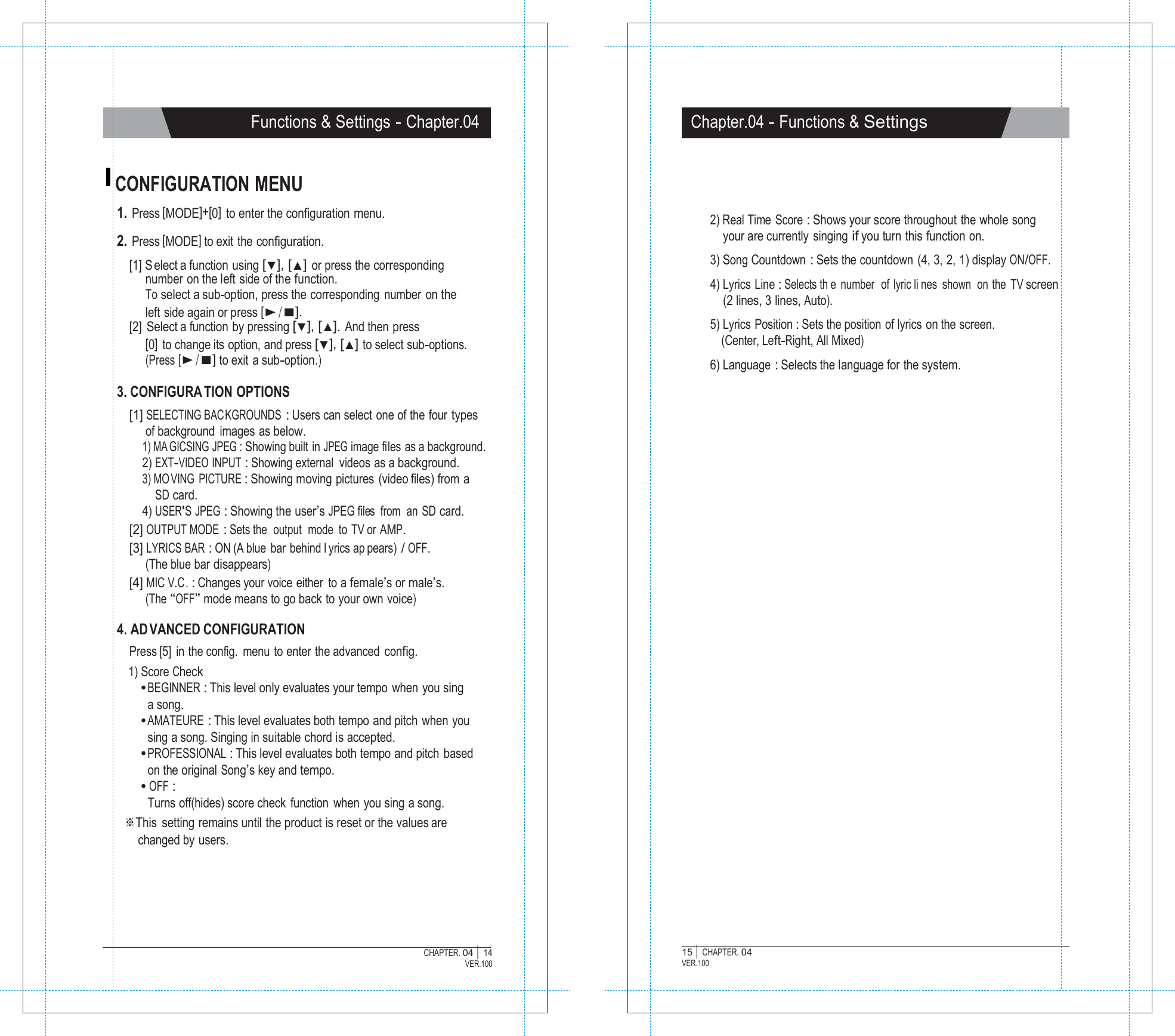   Functions &amp; Settings - Chapter.04 Chapter.04 - Functions &amp; Settings   CONFIGURATION MENU 1. Press [MODE]+[0]  to enter the configuration menu.  2. Press [MODE] to exit the configuration. [1] S elect a function using [▼], [▲] or press the corresponding number on the left side of the function. To select a sub-option, press the corresponding number on the left side again or press [▶/■]. [2]  Select a function by pressing [▼], [▲]. And then press [0]  to change its option, and press [▼], [▲] to select sub-options. (Press [▶/■] to exit a sub-option.)  3. CONFIGURA TION OPTIONS [1] SELECTING BACKGROUNDS : Users can select  one of the  four types of background images as below. 1) MA GICSING JPEG : Showing built in JPEG image files as a background. 2) EXT-VIDEO INPUT : Showing external  videos as a background. 3) MO VING PICTURE : Showing moving pictures (video files) from a SD card. 4) USER'S JPEG : Showing the user&rsquo;s JPEG files  from  an  SD card. [2] OUTPUT MODE : Sets the  output  mode to TV or AMP. [3] LYRICS BAR : ON (A blue bar behind l yrics ap pears) / OFF. (The blue bar disappears) [4] MIC V.C. : Changes your voice either to a female&rsquo;s or male&rsquo;s. (The &ldquo;OFF&rdquo; mode means to go back to your own voice)    2) Real Time Score : Shows your score throughout the whole song your are currently singing if you turn this function on.  3) Song Countdown : Sets the countdown  (4, 3, 2, 1) display ON/OFF.  4) Lyrics Line : Selects th e number  of lyric li nes shown  on the TV screen (2 lines, 3 lines, Auto).  5) Lyrics Position : Sets the position of lyrics  on the screen. (Center, Left-Right, All Mixed)  6) Language : Selects the language for the system.  4. AD VANCED CONFIGURATION Press [5] in the config. menu to enter the advanced config. 1) Score Check ● BEGINNER : This level only evaluates your tempo when you sing a song. ● AMATEURE : This level evaluates both tempo and pitch  when you sing a song. Singing in suitable chord is accepted. ● PROFESSIONAL : This level evaluates both tempo and pitch based on the original Song&rsquo;s key and tempo. ● OFF : Turns off(hides) score check function  when you sing a song. ※This  setting remains until the product is reset or the values are changed by users.       CHAPTER. 04 |  14 VER.100 15 |  CHAPTER. 04 VER.100 