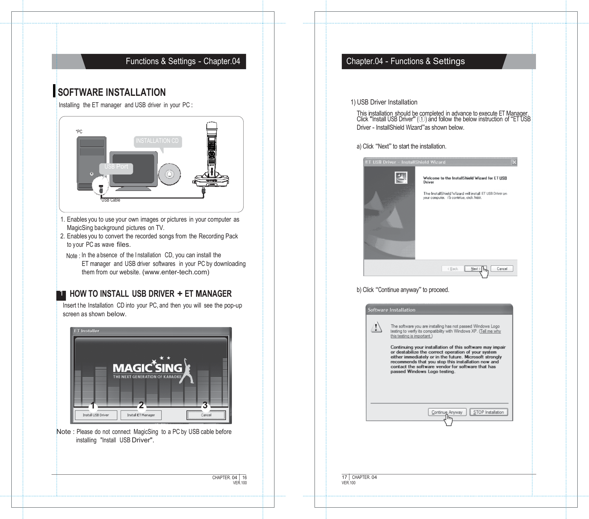   Functions &amp; Settings - Chapter.04 Chapter.04 - Functions &amp; Settings   SOFTWARE INSTALLATION Installing  the ET  manager  and USB driver in your PC :   *PC INSTALLATION CD   1) USB Driver Installation  This installation  should be completed in advance to execute ET Manager. Click "Install USB Driver" (①) and follow  the below instruction  of &ldquo;ET USB Driver - InstallShield Wizard&rdquo;as shown below.  a) Click &ldquo;Next&rdquo; to start the installation.  USB Port    *USB Cable  1. Enables you to use your own images or pictures  in your computer as MagicSing background pictures on TV. 2. Enables you to convert the recorded songs from  the Recording Pack to your PC as wave files. Note : In the a bsence of the I nstallation  CD, you can install the ET manager   and  USB driver  softwares   in  your  PC by downloading them from our website. (www.enter-tech.com)  1  HOW TO INSTALL  USB DRIVER + ET MANAGER b) Click &ldquo;Continue anyway&rdquo; to proceed. Insert t he Installation  CD into your PC, and then you will see the pop-up screen as shown below.           1  2  3   Note : Please do not  connect  MagicSing  to  a PC by USB cable before installing   "Install   USB Driver".    CHAPTER. 04 |  16 VER.100 17 |  CHAPTER. 04 VER.100 
