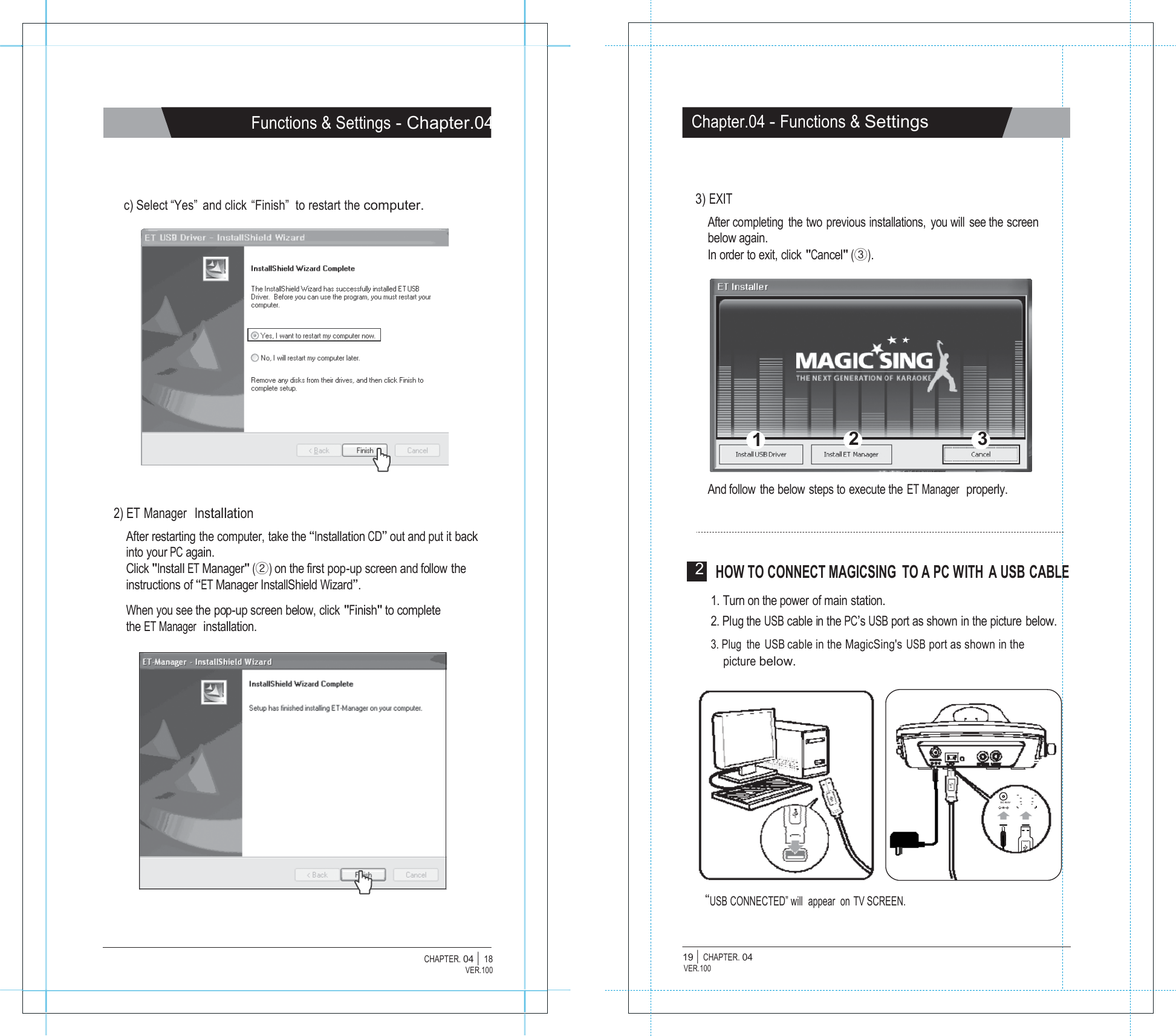                 Functions &amp; Settings - Chapter.04     c) Select &ldquo;Yes&rdquo;  and click  &ldquo;Finish&rdquo;  to restart the computer.                   2) ET Manager  Installation After restarting the computer, take the &ldquo;Installation CD&rdquo; out and put it back into your PC again. Click "Install ET Manager" (②) on the first pop-up screen and follow the instructions of &ldquo;ET Manager InstallShield Wizard&rdquo;.  When you see the pop-up screen below, click "Finish" to complete the ET Manager  installation.                     CHAPTER. 04 |  18 VER.100                    Chapter.04 - Functions &amp; Settings     3) EXIT After completing  the two previous installations,  you will see the screen below again. In order to exit, click "Cancel" (③).           1 2 3   And follow the below steps to execute the ET Manager  properly.     2  HOW TO CONNECT MAGICSING  TO A PC WITH  A USB CABLE  1. Turn on the power of main station. 2. Plug the USB cable in the PC&rsquo;s USB port as shown in the picture below. 3. Plug  the USB cable in the MagicSing's USB port as shown in the picture below.         DC IN 8V      &ldquo;USB CONNECTED&rdquo; will  appear  on TV SCREEN.   19 |  CHAPTER. 04 VER.100 