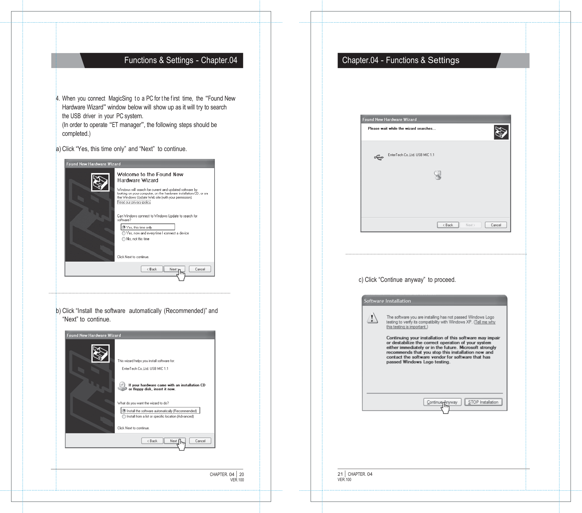   Functions &amp; Settings - Chapter.04 Chapter.04 - Functions &amp; Settings     4. When you connect  MagicSing  t o a PC for t he f irst time,  the &ldquo;Found New Hardware Wizard&rdquo; window below will show up as it will try to search the USB  driver  in your PC system. (In order  to operate &ldquo;ET manager&rdquo;, the following steps should be completed.)  a) Click &ldquo;Yes, this time only&rdquo; and &ldquo;Next&rdquo;  to continue.                c) Click &ldquo;Continue  anyway&rdquo;  to proceed.    b) Click &ldquo;Install  the software  automatically  (Recommended)&rdquo; and &ldquo;Next&rdquo; to continue.                   CHAPTER. 04 |  20 VER.100 21 |  CHAPTER. 04 VER.100 