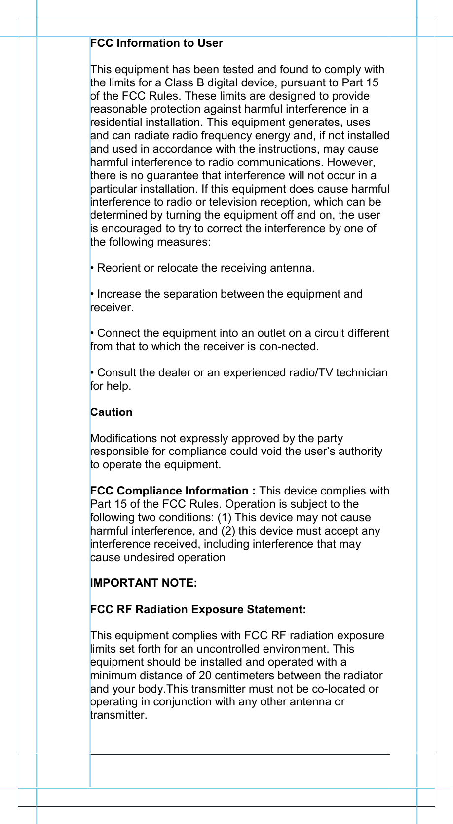           FCC Information to User This equipment has been tested and found to comply with the limits for a Class B digital device, pursuant to Part 15 of the FCC Rules. These limits are designed to provide reasonable protection against harmful interference in a residential installation. This equipment generates, uses and can radiate radio frequency energy and, if not installed and used in accordance with the instructions, may cause harmful interference to radio communications. However, there is no guarantee that interference will not occur in a particular installation. If this equipment does cause harmful interference to radio or television reception, which can be determined by turning the equipment off and on, the user is encouraged to try to correct the interference by one of the following measures: &bull; Reorient or relocate the receiving antenna. &bull; Increase the separation between the equipment and receiver. &bull; Connect the equipment into an outlet on a circuit different from that to which the receiver is con-nected. &bull; Consult the dealer or an experienced radio/TV technician for help. Caution Modifications not expressly approved by the party responsible for compliance could void the user&rsquo;s authority to operate the equipment. FCC Compliance Information : This device complies with Part 15 of the FCC Rules. Operation is subject to the following two conditions: (1) This device may not cause harmful interference, and (2) this device must accept any interference received, including interference that may cause undesired operation IMPORTANT NOTE: FCC RF Radiation Exposure Statement: This equipment complies with FCC RF radiation exposure limits set forth for an uncontrolled environment. This equipment should be installed and operated with a minimum distance of 20 centimeters between the radiator and your body.This transmitter must not be co-located or operating in conjunction with any other antenna or transmitter.                