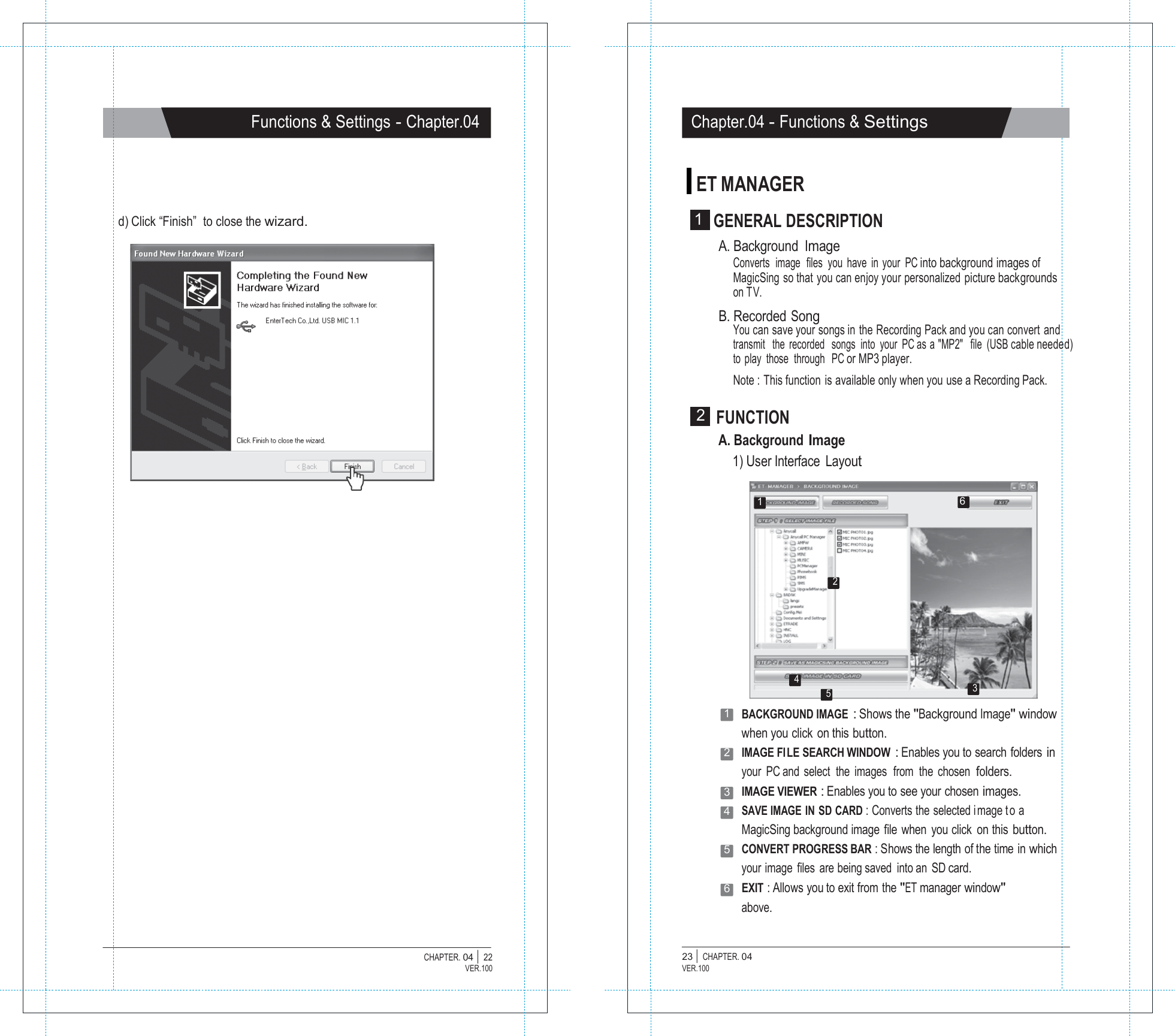   Functions &amp; Settings - Chapter.04 Chapter.04 - Functions &amp; Settings   ET MANAGER  d) Click &ldquo;Finish&rdquo;  to close the wizard.  1  GENERAL DESCRIPTION A. Background Image Converts  image  files  you  have  in  your  PC into background images of MagicSing so that you can enjoy your personalized picture backgrounds on TV. B. Recorded Song You can save your songs in the Recording Pack and you can convert and transmit   the  recorded   songs  into  your  PC as a "MP2"   file  (USB cable needed) to  play  those  through   PC or MP3 player. Note : This function is available only when you use a Recording Pack.  2  FUNCTION A. Background Image 1) User Interface  Layout  1  6     2      4 5 3 1   BACKGROUND IMAGE : Shows the "Background Image" window when you click on this button. 2   IMAGE FI LE SEARCH WINDOW : Enables you to search  folders in your  PC and  select  the  images  from  the  chosen  folders. 3   IMAGE VIEWER : Enables you to see your chosen images. 4   SAVE IMAGE  IN  SD CARD : Converts the selected i mage t o a MagicSing background image  file  when  you click  on this button. 5   CONVERT PROGRESS BAR : Shows the length of the time in which your image files are being saved  into an  SD card. 6   EXIT : Allows you to exit from the "ET manager window" above.   CHAPTER. 04 |  22 VER.100 23 |  CHAPTER. 04 VER.100 
