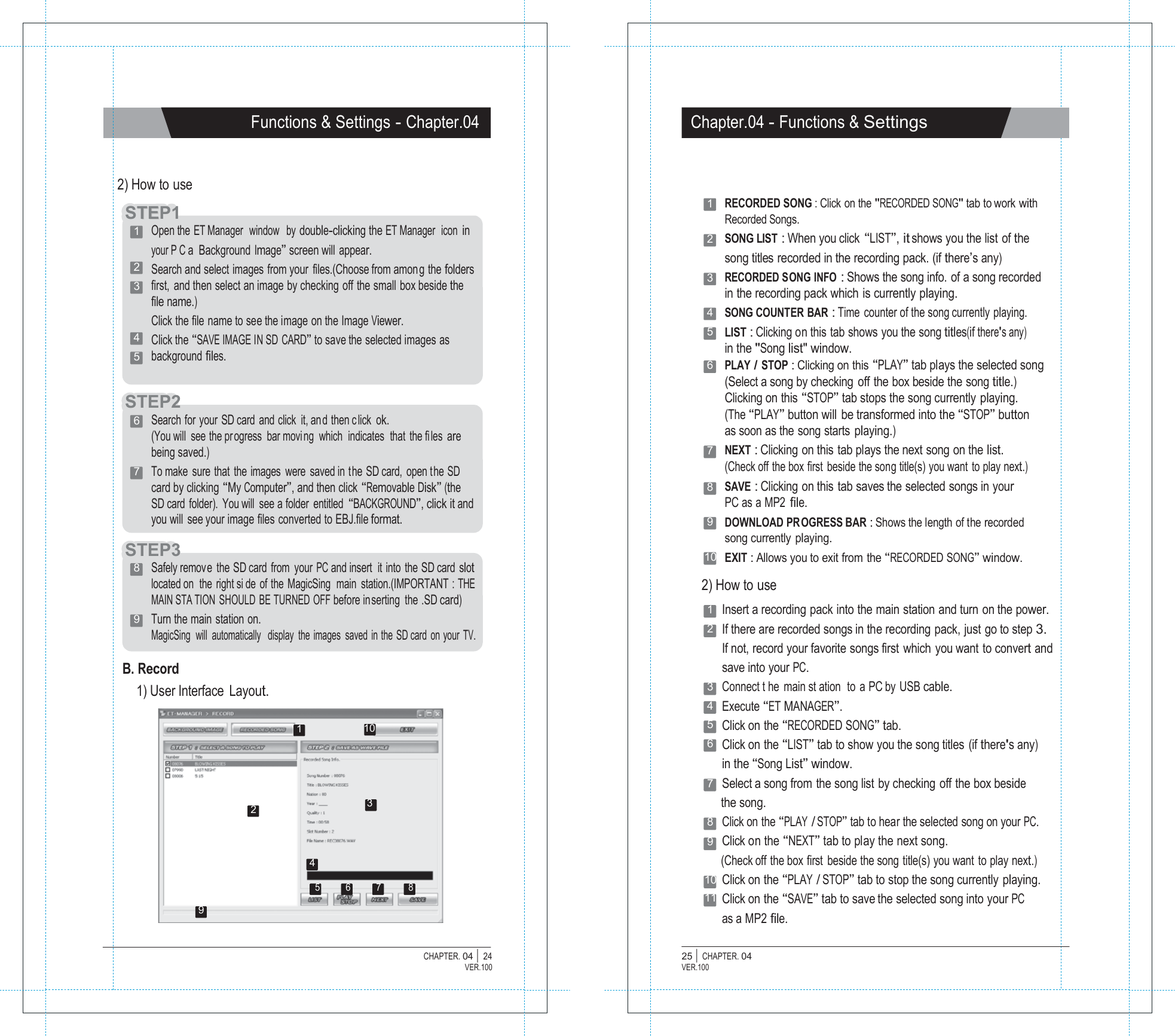 P1  Functions &amp; Settings - Chapter.04 Chapter.04 - Functions &amp; Settings    2) How to use  STTEEP1 1   Open the ET Manager  window   by double-clicking the ET Manager   icon in your P C a  Background Image&rdquo; screen will appear. 2   Search and select images from your  files.(Choose from among the folders 3   first,  and then select an image by checking off the small box beside the file name.) Click the file name to see the image on the Image Viewer. 4   Click the &ldquo;SAVE IMAGE IN SD CARD&rdquo; to save the selected images as 5   background files.   STEP2 6   Search for your SD card and click it, an d then c lick ok. (You will  see the pr ogress  bar movi ng  which  indicates  that the fi les are being saved.) 7   To make sure that the images were saved in the SD card, open the SD card by clicking &ldquo;My Computer&rdquo;, and then click &ldquo;Removable Disk&rdquo; (the SD card  folder).  You will  see a folder  entitled &ldquo;BACKGROUND&rdquo;, click it and you will  see your image files converted to EBJ.file format.  STEP3  1   RECORDED SONG : Click on the "RECORDED SONG" tab to work with Recorded Songs. 2   SONG LIST : When you click &ldquo;LIST&rdquo;, it shows you the list of the song titles recorded in the recording pack. (if there&rsquo;s any) 3   RECORDED SONG INFO : Shows the song info. of a song recorded in the recording pack which is currently playing. 4   SONG COUNTER BAR : Time counter of the song currently playing. 5   LIST : Clicking on this tab shows you the song titles(if there's any) in the "Song list" window. 6   PLAY / STOP : Clicking on this &ldquo;PLAY&rdquo; tab plays the selected song (Select a song by checking off the box beside the song title.) Clicking on this &ldquo;STOP&rdquo; tab stops the song currently playing. (The &ldquo;PLAY&rdquo; button will be transformed into the &ldquo;STOP&rdquo; button as soon as the song starts playing.) 7   NEXT : Clicking on this tab plays the next song on the list. (Check off the box first beside the song title(s) you want to play next.) 8   SAVE : Clicking on this tab saves the selected songs in your PC as a  MP2 file. 9   DOWNLOAD PR OGRESS BAR : Shows the length of the recorded song currently  playing. 10  EXIT : Allows you to exit from the &ldquo;RECORDED SONG&rdquo; window. 8   Safely remove the SD card from your PC and insert it into the SD card slot located on  the right si de of the MagicSing  main station.(IMPORTANT : THE MAIN STA TION SHOULD BE TURNED OFF before inserting the .SD card) 9   Turn the main station on. MagicSing  will  automatically   display  the  images  saved  in the SD card  on your  TV.  B. Record 1) User Interface  Layout.  1  10  2) How to use 1  Insert a recording pack into the main station and turn on the power. 2  If there are recorded songs in the recording pack, just go to step 3. If not, record your favorite songs first which you want to convert and save into your PC. 3  Connect t he main st ation  to a PC by USB cable. 4  Execute &ldquo;ET MANAGER&rdquo;. 5  Click on the &ldquo;RECORDED SONG&rdquo; tab. 6  Click on the &ldquo;LIST&rdquo; tab to show you the song titles (if there's any) in the &ldquo;Song List&rdquo; window. 7  Select a song from the song list by checking off the box beside 2  3 the song. 8  Click on the &ldquo;PLAY / STOP&rdquo; tab to hear the selected song on your PC. 9  Click on the &ldquo;NEXT&rdquo; tab to play the next song. 4 (Check off the box first beside the song title(s) you want to play next.)  5 6 7 8  9 10 Click on the &ldquo;PLAY / STOP&rdquo; tab to stop the song currently playing. 11 Click on the &ldquo;SAVE&rdquo; tab to save the selected song into your PC as a MP2 file.  CHAPTER. 04 |  24 VER.100 25 |  CHAPTER. 04 VER.100 