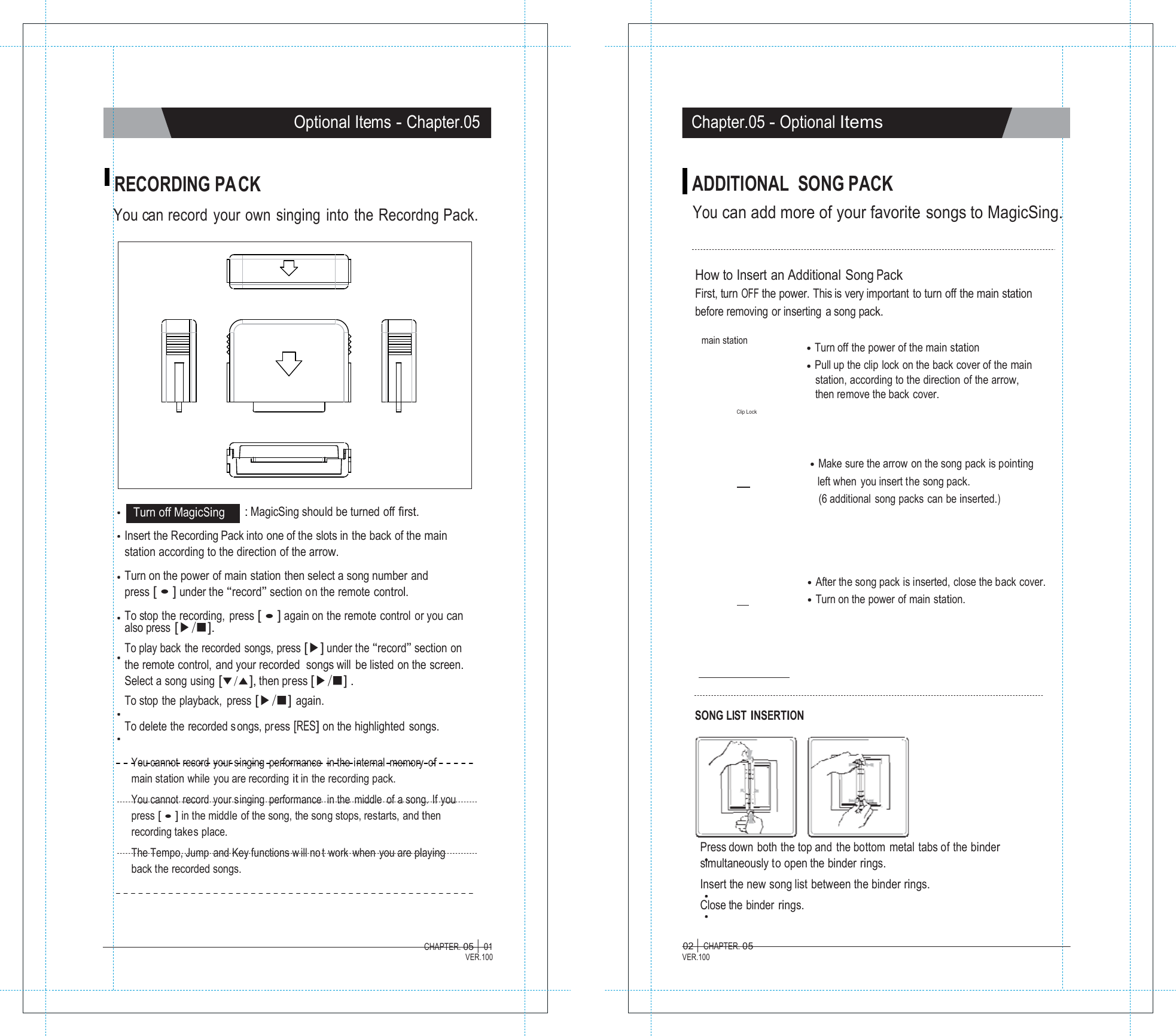 MMaaggiiccSSiinngg  Optional Items - Chapter.05 Chapter.05 - Optional Items   RECORDING PACK  You can record  your  own  singing  into  the  Recordng Pack. ADDITIONAL  SONG PACK You can add more of your favorite songs to MagicSing.   How to Insert an Additional Song Pack First, turn OFF the power. This is very important to turn off the main station before removing or inserting a song pack.  main station     Clip Lock  ●  Turn off the power of the main station ●  Pull up the clip lock on the back cover of the main station, according to the direction of the arrow, then remove the back cover.      Turn off MagicSing    : MagicSing should be turned off first. ●  Make sure the arrow on the song pack is pointing      left when you insert the song pack. (6 additional  song packs can be inserted.)  Insert the Recording Pack into one of the slots in the back of the main station according to the direction of the arrow.  Turn on the power of main station then select a song number and press [ ● ] under the &ldquo;record&rdquo; section on the remote control.  To stop the recording,  press [ ● ] again on the remote control or you can also press [▶/■]. To play back  the recorded  songs, press [▶] under the &ldquo;record&rdquo; section on the remote control, and your recorded  songs will be listed on the screen. Select a song using [▼/▲], then press [▶/■] . To stop the playback,  press [▶/■] again.  To delete the recorded s ongs, press [RES] on the highlighted songs.               SONG LIST INSERTION    ●  After the song pack is inserted, close the back cover. ●  Turn on the power of main station.  You cannot record your singing performance  in the internal  memory of main station while you are recording it in the recording pack. You cannot record your singing performance  in the middle  of a song. If you press [ ● ] in the middle of the song, the song stops, restarts, and then recording takes place. The Tempo, Jump and Key functions w ill no t work when you are playing back the recorded songs.      Press down both the top and the bottom metal tabs of the binder simultaneously to open the binder rings. Insert the new song list between the binder rings. Close the binder rings.  CHAPTER. 05 |  01 VER.100 02 |  CHAPTER. 05 VER.100 