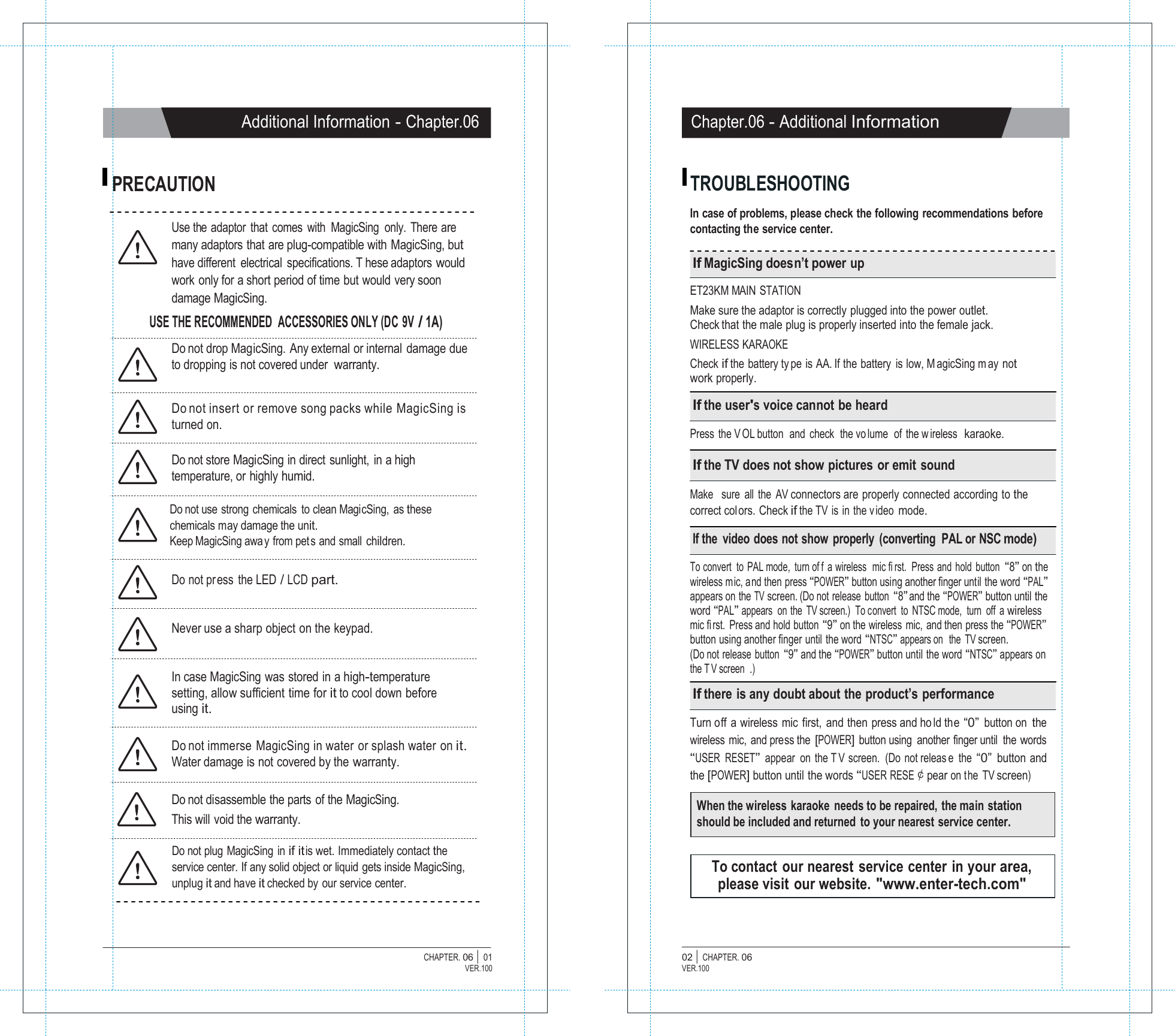   Additional Information - Chapter.06 Chapter.06 - Additional Information   PRECAUTION  TROUBLESHOOTING  In case of problems, please check the following recommendations before Use the  adaptor  that  comes  with  MagicSing  only.  There are many adaptors that are plug-compatible with MagicSing, but have different  electrical  specifications. T hese adaptors would work only for a short period of time but would very soon damage MagicSing. USE THE RECOMMENDED  ACCESSORIES ONLY (DC 9V / 1A)  Do not drop MagicSing. Any external or internal damage due to dropping is not covered under warranty.   Do not insert or remove song packs while MagicSing is turned on.  Do not store MagicSing in direct sunlight,  in a high temperature, or highly humid.  Do not use strong chemicals  to clean MagicSing, as these chemicals may damage the unit. Keep MagicSing awa y from pet s and small children.  Do not pr ess the LED / LCD part.   Never use a sharp object on the keypad.   In case MagicSing was stored in a high-temperature setting, allow sufficient time for it to cool down before using it.  Do not immerse MagicSing in water or splash water on it. Water damage is not covered by the warranty.  Do not disassemble the parts of the MagicSing. This will  void the warranty. contacting the service center.  If MagicSing doesn&rsquo;t power up  ET23KM MAIN STATION Make sure the adaptor is correctly plugged into the power outlet. Check that the male plug is properly inserted into the female jack. WIRELESS KARAOKE Check if the battery ty pe is AA. If the battery is low, M agicSing m ay not work properly.  If the user's voice cannot be heard  Press the V OL button  and check  the vo lume  of the w ireless  karaoke.  If the TV does not show pictures or emit sound  Make   sure  all  the  AV connectors are properly connected according to the correct col ors. Check if the TV  is in the v ideo mode.  If the  video does not show properly (converting  PAL or NSC mode)  To convert to PAL mode, turn of f a wireless  mic fi rst.  Press and hold button &ldquo;8&rdquo; on the wireless m ic, and then press &ldquo;POWER&rdquo; button using another finger until the word &ldquo;PAL&rdquo; appears on the TV screen. (Do not release  button &ldquo;8&rdquo; and the &ldquo;POWER&rdquo; button until the word &ldquo;PAL&rdquo; appears  on the TV screen.)  To convert  to NTSC mode,  turn  off  a wireless mic fi rst. Press and hold button &ldquo;9&rdquo; on the wireless  mic,  and then press the &ldquo;POWER&rdquo; button using another finger until the word &ldquo;NTSC&rdquo; appears on  the TV screen. (Do not release  button &ldquo;9&rdquo; and the &ldquo;POWER&rdquo; button until the word &ldquo;NTSC&rdquo; appears on the T V screen .)  If there is any doubt about the product&rsquo;s performance  Turn off a wireless mic first, and then press and ho ld the &ldquo;0&rdquo; button on the wireless mic, and press the [POWER] button using  another finger until  the words &ldquo;USER RESET&rdquo; appear on the T V screen. (Do not releas e the &ldquo;0&rdquo; button and the [POWER] button until the words &ldquo;USER RESE￠pear on the TV screen)  When the wireless karaoke  needs to be repaired, the main station should be included and returned  to your nearest service center.  Do not plug  MagicSing  in if it is wet. Immediately contact the service center. If any solid object or liquid gets inside MagicSing, unplug it and have it checked by our service center.   To contact  our nearest  service center  in your area, please visit our website. "www.enter-tech.com"    CHAPTER. 06 |  01 VER.100 02 |  CHAPTER. 06 VER.100 