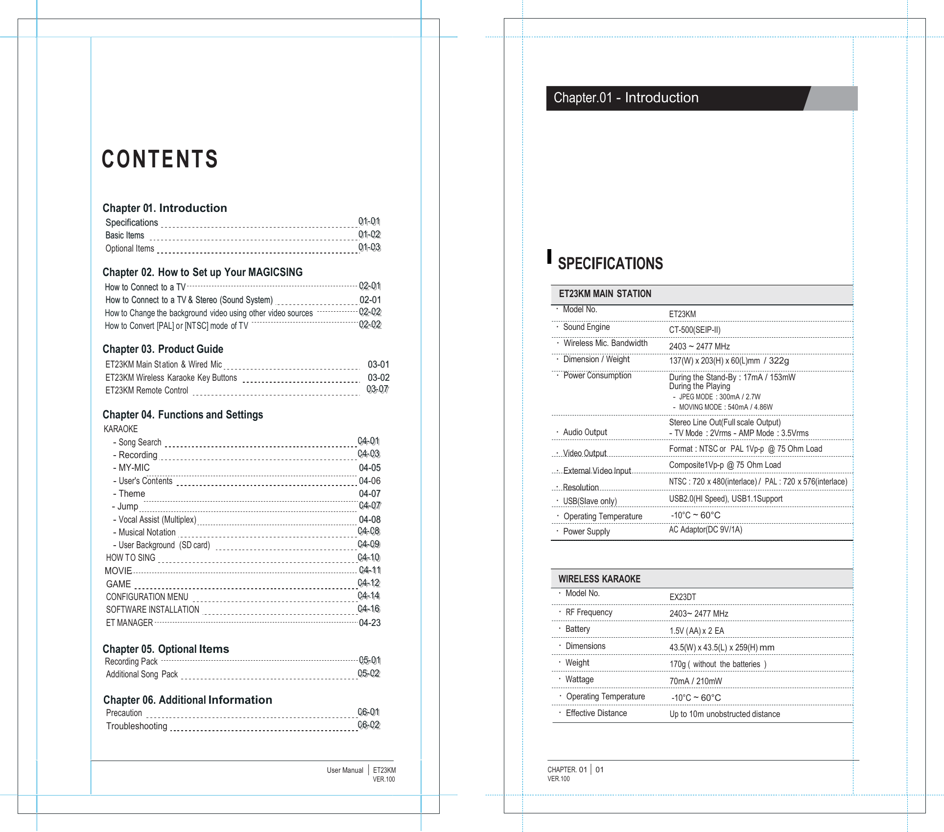                   C O N T E N T S   Chapter 01. Introduction SSppeecciiffiiccaattiioonnss   000111---000111 BBaassiicc IItteemmss     000111---000222 Optional Items   000111---000333  Chapter 02. How to Set up Your MAGICSING HHooww ttoo  CCoonnnneecctt  ttoo  aa TTVV   000222---000111 HHooww ttoo  CCoonnnneecctt  ttoo  aa TTVV &amp;&amp;  SStteerreeoo  ((SSoouunndd SSyysstteemm))   0022--0011 How to Change the background video using other video sources   000222---000222 How to Convert [PAL] or [NTSC] mode of TV    000222---000222  Chapter 03. Product Guide ET23KM Main St ation &amp; Wired Mic   0033--0011 ET23KM Wireless  Karaoke Key Buttons     0033--0022 ET23KM Remote Control     000333---000777  Chapter 04. Functions and Settings KARAOKE - Song Search   000444---000111 - Recording    000444---000333 - MY-MIC     0044--0055 - User's Contents   044-06 - Theme      0044--0077 - Jump 000444---000777 - Vocal Assist (Multiplex)      0044--0088 - Musical Notation   000444---000888 - User Background  (SD card)     000444---000999 HOW T O SING   000444---111000 MOVIE 000444---111111 GAME   000444---111222 CONFIGURATION MENU   000444---111444 SOFTWARE INSTALLATION    000444---111666 ET MANAGER      0044--2233  Chapter 05. Optional Items Recording Pack    000555---000111 Additional Song  Pack   000555---000222  Chapter 06. Additional Information Precaution   000666---000111 Troubleshooting   000666---000222    User Manual  |  ET23KMVER.100                    Chapter.01 - Introduction            SPECIFICATIONS  ET23KM MAIN STATION &middot; Model No. &middot; Sound Engine &middot; Wireless Mic. Bandwidth &middot; Dimension / Weight &middot; Power Consumption    &middot; Audio Output &middot; Video Output &middot; External Video Input &middot; Resolution &middot; USB(Slave only) &middot; Operating Temperature &middot; Power Supply     ET23KM CT-500(SEIP-II) 2403 ~ 2477 MHz 137(W) x 203(H) x 60(L)mm / 322g During the Stand-By : 17mA / 153mW During the Playing - JPEG MODE : 300mA / 2.7W - MOVING MODE : 540mA / 4.86W Stereo Line Out(Full scale Output) - TV Mode : 2Vrms - AMP Mode : 3.5Vrms Format : NTSC or   PAL 1Vp-p  @ 75 Ohm Load Composite1Vp-p @ 75 Ohm Load NTSC : 720 x 480(interlace) / PAL : 720 x 576(interlace) USB2.0(HI Speed), USB1.1Support  -10&deg;C ~ 60&deg;C AC Adaptor(DC 9V/1A)   WIRELESS KARAOKE &middot; Model No. &middot; RF Frequency &middot; Battery &middot; Dimensions &middot; Weight &middot; Wattage &middot; Operating Temperature &middot; Effective Distance   EX23DT 2403~ 2477 MHz 1.5V (AA) x 2 EA 43.5(W) x 43.5(L) x 259(H) mm 170g ( without the batteries ) 70mA / 210mW  -10&deg;C ~ 60&deg;C Up to 10m unobstructed distance    CHAPTER. 01 |  01 VER.100 