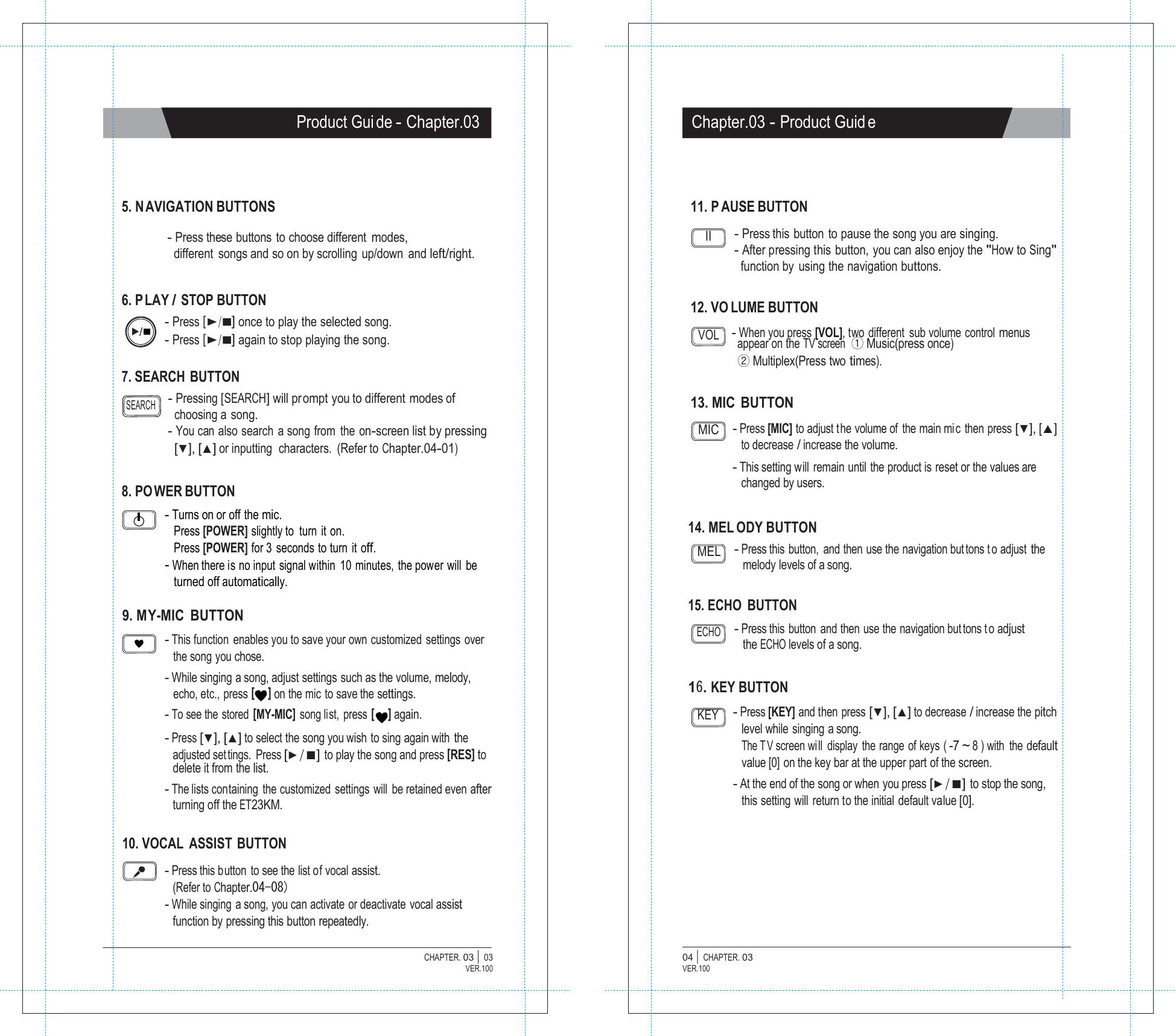   Product Gui de - Chapter.03 Chapter.03 - Product Guid e     5. N AVIGATION BUTTONS  - Press these buttons  to choose different modes, different  songs and so on by scrolling  up/down  and left/right.   6. P LAY / STOP BUTTON - Press [▶/■] once to play the selected song. 11. P AUSE BUTTON  II - Press this button to pause the song you are singing. - After pressing this button, you can also enjoy the "How to Sing" function by  using the navigation buttons.   12. VO LUME BUTTON - Press [▶/■] again to stop playing the song.  7. SEARCH  BUTTON VOL - When you press [VOL], two different  sub volume control menus appear on the TV screen  ① Music(press once) ② Multiplex(Press two times).  SEARCH - Pressing [SEARCH] will prompt you to different modes of choosing a  song.  13. MIC BUTTON - You can  also search  a song from  the on-screen list by pressing [▼], [▲] or inputting  characters.  (Refer to Chapter.04-01)  8. PO WER BUTTON - Turns on or off the mic. MIC - Press [MIC] to adjust t he volume of  the main mi c then press [▼], [▲] to decrease / increase the volume. - This setting will remain until the product is reset or the values are changed by users. Press [POWER] slightly to turn it on. 14. MEL ODY BUTTON Press [POWER] for 3 seconds to turn it off. - When there is no input signal within  10 minutes, the power will be turned off automatically. MEL - Press this button, and then use the navigation but tons t o adjust the melody levels of a song.  9. MY-MIC  BUTTON 15. ECHO  BUTTON  - This function  enables you to save your own customized settings over the song you chose. - While singing a song, adjust settings such as the volume, melody, ECHO - Press this button and then use the navigation but tons t o adjust the ECHO levels of a song. echo, etc., press [     ] on the mic to save the settings. 16. KEY BUTTON - To see the stored [MY-MIC] song list, press [     ] again. - Press [▼], [▲] to select the song you wish to sing again with the adjusted set tings. Press [▶/■] to play the song and press [RES] to delete it from the list. - The lists containing the customized settings will be retained even after turning off the ET23KM. KEY - Press [KEY] and then press [▼], [▲] to decrease / increase the pitch level while singing a song. The T V screen wi ll display the range of keys ( -7 ~ 8 ) with  the default value [0] on the key bar at the upper part of the screen. - At the end of the song or when you press [▶/■] to stop the song, this setting will return to the initial default value [0].  10. VOCAL ASSIST BUTTON  - Press this button to see the list of vocal assist. (Refer to Chapter.04-08) - While singing  a song, you can activate or deactivate vocal assist function by pressing this button repeatedly.  CHAPTER. 03 |  03 VER.100 04 |  CHAPTER. 03 VER.100 