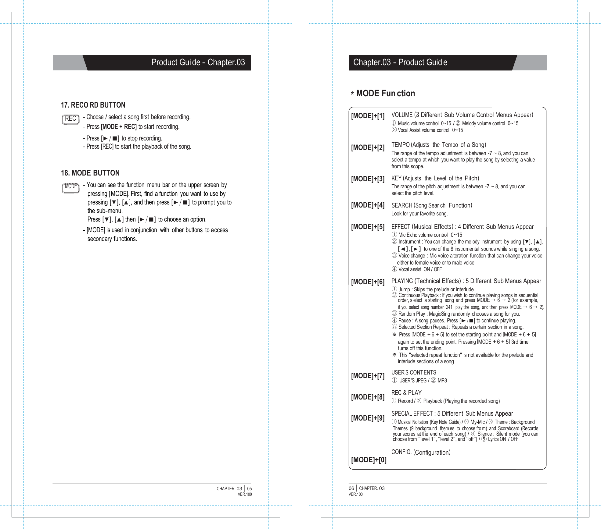   Product Gui de - Chapter.03 Chapter.03 - Product Guid e     17. RECO RD BUTTON ＊MODE Fun ction  REC  - Choose / select a song first  before recording. - Press [MODE + REC] to start recording. - Press [▶/■] to stop recording. - Press [REC] to start the playback of the song. [MODE]+[1]    [MODE]+[2] VOLUME (3 Different  Sub Volume Control Menus Appear) ① Music volume control  0~15 / ② Melody volume control  0~15 ③ Vocal Assist volume  control  0~15  TEMPO (Adjusts  the  Tempo  of  a Song) The range of the tempo adjustment is between -7 ~ 8, and you can select a tempo at which you want to play the song by selecting a value from this scope. 18. MODE  BUTTON  [MODE]+[3]  KEY (Adjusts  the  Level  of  the Pitch) MODE - You can see the  function  menu  bar on the  upper  screen by pressing [ MODE]. First, find a function you want to use by pressing [▼], [▲], and then press [▶/■] to prompt you to the sub-menu. Press [▼], [▲] then [▶/■] to choose an option. - [MODE] is used in conjunction  with  other buttons  to access secondary functions.   [MODE]+[4] [MODE]+[5]     [MODE]+[6]           [MODE]+[7] [MODE]+[8] [MODE]+[9]    [MODE]+[0] The range of the pitch adjustment  is between -7 ~ 8, and you can select the pitch level.  SEARCH (Song Sear ch  Function) Look for your favorite song.  EFFECT (Musical Effects) : 4 Different  Sub Menus Appear ① Mic E cho volume co ntrol  0~15 ② Instrument : You can change the melody instrument  by using [▼], [▲], [◀],[▶] to one of the 8 instrumental sounds while singing a song. ③ Voice change : Mic voice alteration function that can change your voice either to female voice or to male voice. ④ Vocal assist  ON / OFF PLAYING (Technical Effects) : 5 Different Sub Menus Appear ① Jump : Skips the prelude or interlude ② Continuous Playback : If you wish  to continue playing songs in sequential order, s elect a starting  song and press MODE &rarr; 6 &rarr; 2 (for example, if you select song number  241, play t he song, and t hen press MODE &rarr; 6 &rarr; 2). ③ Random Play : MagicSing randomly chooses a song for you. ④ Pause : A song pauses.  Press [▶/■] to continue playing. ⑤ Selected S ection Re peat : Repeats a certain  section  in a song. ※ Press [MODE + 6 + 5] to set the starting point and [MODE + 6 + 5] again to set the ending point. Pressing [MODE + 6 + 5] 3rd time turns off this function. ※ This "selected repeat function" is not available for the prelude and interlude sections of a song  USER'S CONT ENTS ① USER'S JPEG / ② MP3  REC &amp; PLAY ① Record / ② Playback (Playing the recorded song)  SPECIAL EFFECT : 5 Different Sub Menus Appear ① Musical No tation (Key Note Guide) / ② My-Mic / ③ Theme : Background Themes (9 background  them es to choose fro m) and Scoreboard (Records your scores at the end of each song) / ④ Silence : Silent mode (you can choose from &ldquo;level 1&rdquo;, &ldquo;level 2&rdquo;, and &ldquo;off&rdquo;) / ⑤ Lyrics ON  / OFF  CONFIG. (Configuration)   CHAPTER. 03 |  05 VER.100 06 |  CHAPTER. 03 VER.100 