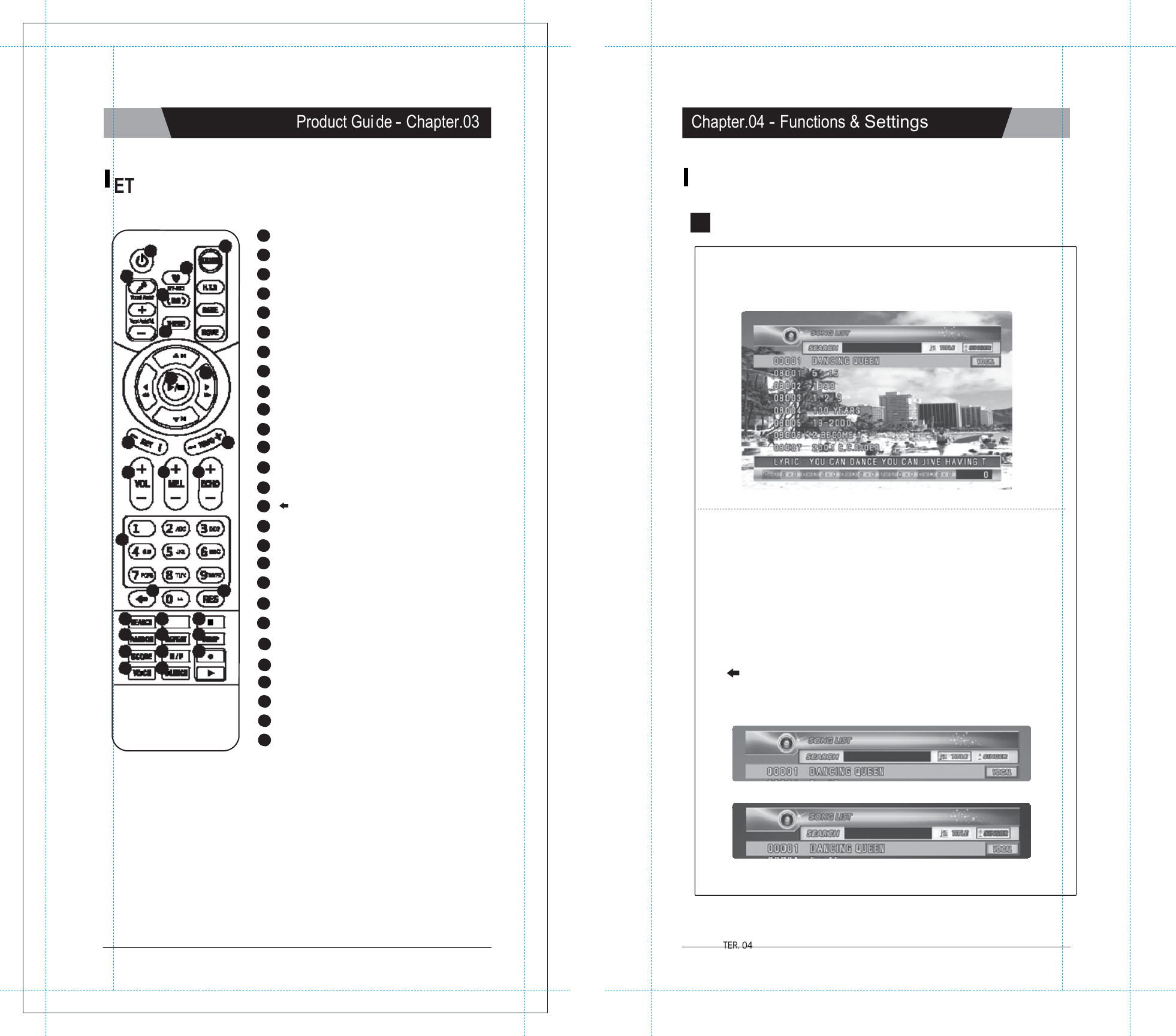           TER. 04   Product Gui de - Chapter.03 Chapter.04 - Functions &amp; Settings   ET.0 RE MOTE CONTROL KARAOKE   1   POWER :POWER ON/OFF. 1 6  2 VOCAL ASSIST  SETTING :Vocal Assist O N / OFF 1  SONG SEARCH 2 3  3   MY-MIC :MY-MIC. 4  4   BACKGROUND CHANGE :Changes backgrounds. 5   THEME :Selecting background image. 5 6   SHORTCUT :Guides directly to some modes. 7   NAVIGATION :Muilt-function guide buttons. 8  7  8   PLAY / STOP :Plays &amp; Stops a song or function. 9   KEY :Adjusts the song key. 10 TEMPO :Adjusts the song tempo. 11 VOLUME :Adjusts the volume. Ⅰ. Entering the Song Search Mode - Press [SEARCH] or [MODE+4] on the remote control to enter the Song Search Screen. 9     10 12 MELODY :Adjusts the melody level.  11  12  13 13 ECHO :Adjusts the echo level. 14 0~9 :Arabic numbers. 15 :Cancel.  14   15  16 16 RES :Reserves and cancels a reservation. 17 SEARCH :Song search. 18 MODE :Functions. 19 II :Pause. 20 RANDOM :Random song select.  II. Buttons for the song search mode on the remote control - [SEARCH] : Press [SEARCH] repeatedly to select one of these three modes below. 1) Searching  by Title : You can search for a song by typing  some letters  or num bers  or special characters  of the song title.  (Refer to &ldquo;IV. How to Search a Song&rdquo;on the next page, chapter 04-02) 17  18 MODE     19 21 REPEAT :Section repeat.  special characters of the singer&rsquo;s name. (R efer to &ldquo;IV. How to Search a Song&rdquo; on the next 20  21  22 23  24  27 25  26  23  SCORE :Changes the level of difficulty. 24  M/F  :Converts voice to man&rsquo;s or woman&rsquo;s 25  VOICE  :Changes the voice. 26  SILENCE :Silence mode. 27  REC :Recording &amp; Playback. 3) Exit Mode : Neither the &ldquo;title&rdquo; icon nor the &ldquo;singer&rdquo; icon will  be highlighted on the screen. - [&larr; ] : Press this  button  to erase characters. - [MODE] : Pressing this button repeatedly while keying in characters toggles you to either the letters, numbers or special characters.             CHAPTER. 03 |  07 VER.100 01 |  CHAP VER.100 