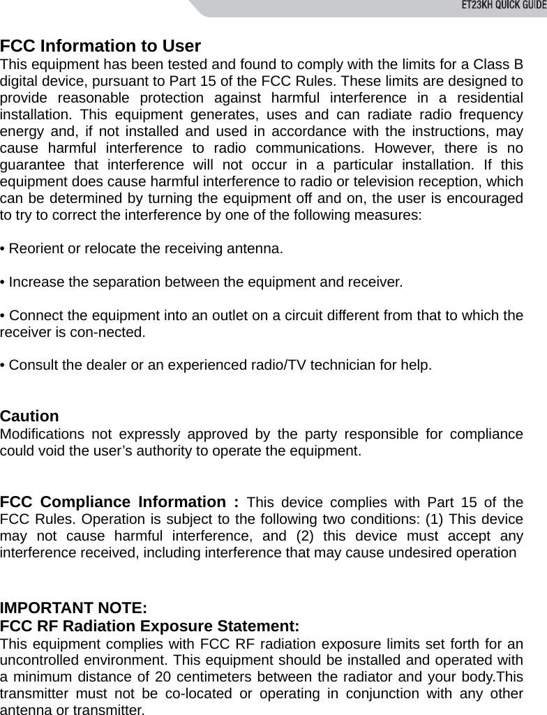  FCC Information to User This equipment has been tested and found to comply with the limits for a Class B digital device, pursuant to Part 15 of the FCC Rules. These limits are designed to provide reasonable protection against harmful interference in a residential installation. This equipment generates, uses and can radiate radio frequency energy and, if not installed and used in accordance with the instructions, may cause harmful interference to radio communications. However, there is no guarantee that interference will not occur in a particular installation. If this equipment does cause harmful interference to radio or television reception, which can be determined by turning the equipment off and on, the user is encouraged to try to correct the interference by one of the following measures:  &bull; Reorient or relocate the receiving antenna.  &bull; Increase the separation between the equipment and receiver.  &bull; Connect the equipment into an outlet on a circuit different from that to which the receiver is con-nected.  &bull; Consult the dealer or an experienced radio/TV technician for help.   Caution Modifications not expressly approved by the party responsible for compliance could void the user&rsquo;s authority to operate the equipment.   FCC Compliance Information : This device complies with Part 15 of the FCC Rules. Operation is subject to the following two conditions: (1) This device may not cause harmful interference, and (2) this device must accept any interference received, including interference that may cause undesired operation   IMPORTANT NOTE: FCC RF Radiation Exposure Statement: This equipment complies with FCC RF radiation exposure limits set forth for an uncontrolled environment. This equipment should be installed and operated with a minimum distance of 20 centimeters between the radiator and your body.This transmitter must not be co-located or operating in conjunction with any other antenna or transmitter.  