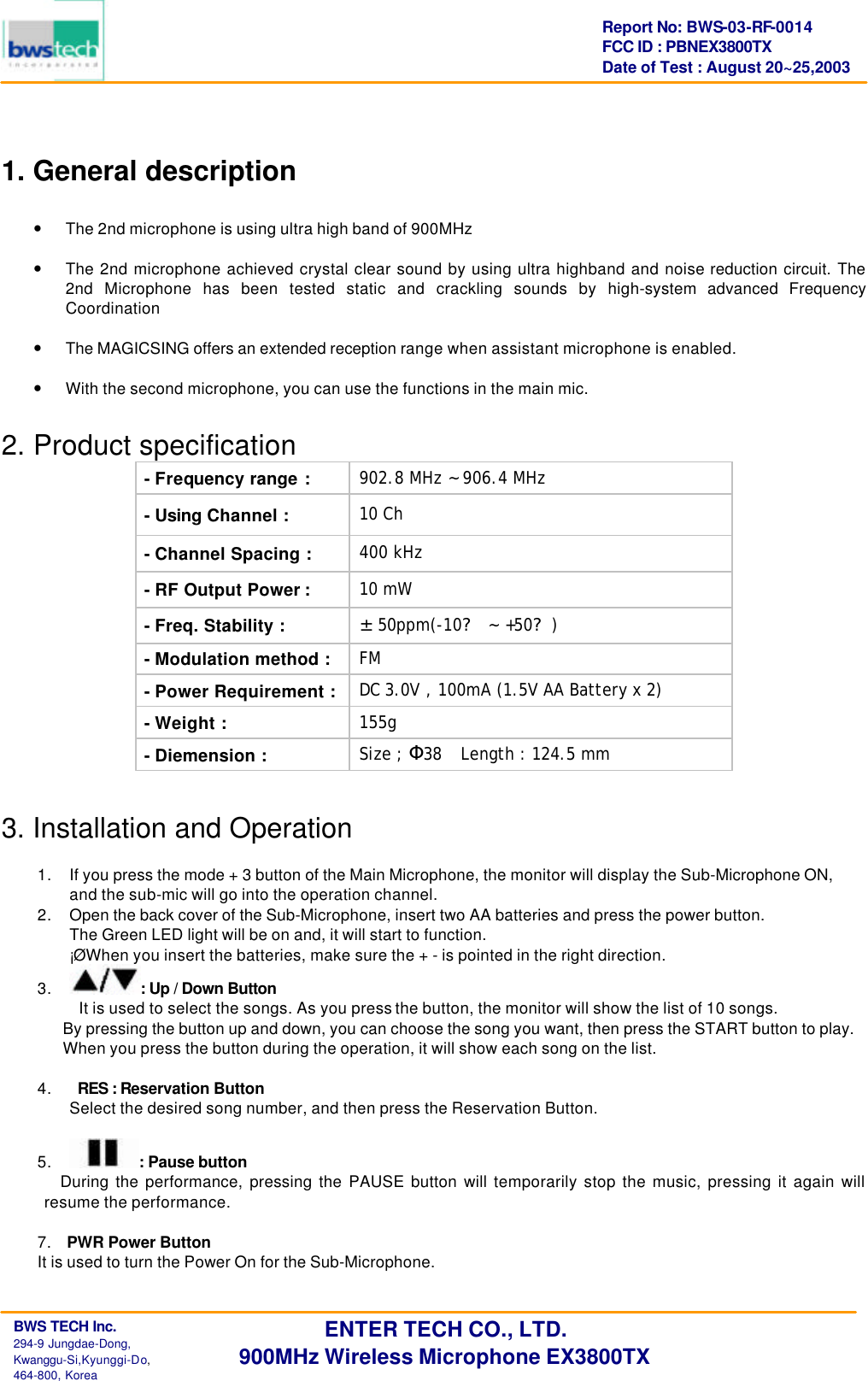      BWS TECH Inc.                                                                                294-9 Jungdae-Dong,  Kwanggu-Si,Kyunggi-Do,                                                                                                           464-800, Korea Report No: BWS-03-RF-0014 FCC ID : PBNEX3800TX Date of Test : August 20~25,2003 ENTER TECH CO., LTD. 900MHz Wireless Microphone EX3800TX  1. General description  &bull; The 2nd microphone is using ultra high band of 900MHz   &bull; The 2nd microphone achieved crystal clear sound by using ultra highband and noise reduction circuit. The 2nd Microphone has been tested static and crackling sounds by high-system advanced Frequency Coordination   &bull; The MAGICSING offers an extended reception range when assistant microphone is enabled.   &bull; With the second microphone, you can use the functions in the main mic.    2. Product specification - Frequency range : 902.8 MHz ~ 906.4 MHz - Using Channel : 10 Ch - Channel Spacing : 400 kHz - RF Output Power : 10 mW - Freq. Stability : &plusmn;50ppm(-10? ~ +50?) - Modulation method : FM  - Power Requirement : DC 3.0V , 100mA (1.5V AA Battery x 2) - Weight : 155g - Diemension : Size ; 38&Phi;  Length : 124.5 mm   3. Installation and Operation  1. If you press the mode + 3 button of the Main Microphone, the monitor will display the Sub-Microphone ON,   and the sub-mic will go into the operation channel. 2. Open the back cover of the Sub-Microphone, insert two AA batteries and press the power button. The Green LED light will be on and, it will start to function. &iexcl;&Oslash; When you insert the batteries, make sure the + - is pointed in the right direction. 3. : Up / Down Button It is used to select the songs. As you press the button, the monitor will show the list of 10 songs. By pressing the button up and down, you can choose the song you want, then press the START button to play. When you press the button during the operation, it will show each song on the list.  4.    RES : Reservation Button Select the desired song number, and then press the Reservation Button.  5. : Pause button During the performance, pressing the PAUSE button will temporarily stop the music, pressing it again will resume the performance.  7.  PWR Power Button It is used to turn the Power On for the Sub-Microphone.  