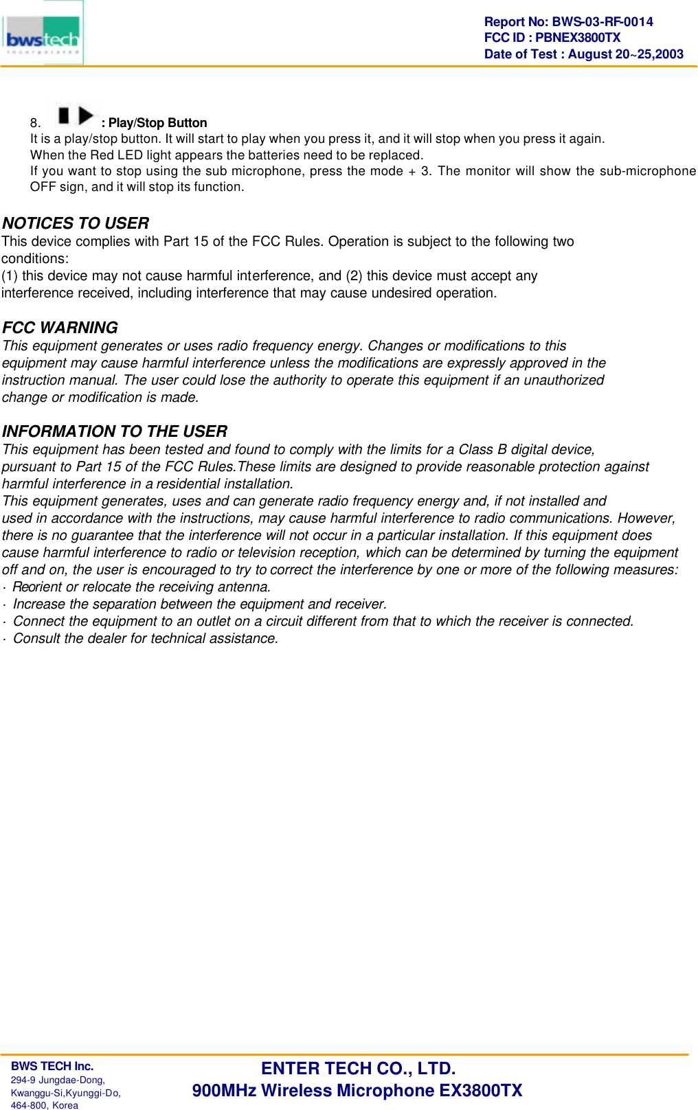      BWS TECH Inc.                                                                                294-9 Jungdae-Dong,  Kwanggu-Si,Kyunggi-Do,                                                                                                           464-800, Korea Report No: BWS-03-RF-0014 FCC ID : PBNEX3800TX Date of Test : August 20~25,2003 ENTER TECH CO., LTD. 900MHz Wireless Microphone EX3800TX 8.  : Play/Stop Button It is a play/stop button. It will start to play when you press it, and it will stop when you press it again. When the Red LED light appears the batteries need to be replaced. If you want to stop using the sub microphone, press the mode + 3. The monitor will show the sub-microphone OFF sign, and it will stop its function.  NOTICES TO USER This device complies with Part 15 of the FCC Rules. Operation is subject to the following two conditions: (1) this device may not cause harmful interference, and (2) this device must accept any interference received, including interference that may cause undesired operation.  FCC WARNING This equipment generates or uses radio frequency energy. Changes or modifications to this equipment may cause harmful interference unless the modifications are expressly approved in the instruction manual. The user could lose the authority to operate this equipment if an unauthorized change or modification is made.  INFORMATION TO THE USER This equipment has been tested and found to comply with the limits for a Class B digital device, pursuant to Part 15 of the FCC Rules.These limits are designed to provide reasonable protection against harmful interference in a residential installation. This equipment generates, uses and can generate radio frequency energy and, if not installed and used in accordance with the instructions, may cause harmful interference to radio communications. However, there is no guarantee that the interference will not occur in a particular installation. If this equipment does cause harmful interference to radio or television reception, which can be determined by turning the equipment off and on, the user is encouraged to try to correct the interference by one or more of the following measures: &middot; Reorient or relocate the receiving antenna. &middot; Increase the separation between the equipment and receiver. &middot; Connect the equipment to an outlet on a circuit different from that to which the receiver is connected. &middot; Consult the dealer for technical assistance.   