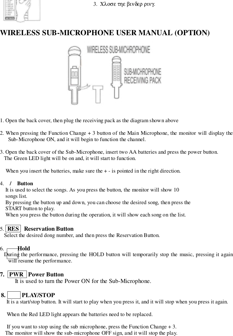 WIRELESS SUB-MICROPHONE USER MANUAL (OPTION)1. Open the back cover, then plug the receiving pack as the diagram shown above2. When pressing the Function Change + 3 button of the Main Microphone, the monitor will display theSub-Microphone ON, and it will begin to function the channel.3. Open the back cover of the Sub-Microphone, insert two AA batteries and press the power button.   The Green LED light will be on and, it will start to function. When you insert the batteries, make sure the + - is pointed in the right direction.4. / ButtonIt is used to select the songs. As you press the button, the monitor will show 10songs list.By pressing the button up and down, you can choose the desired song, then press theSTART button to play.When you press the button during the operation, it will show each song on the list.5.  RES   Reservation Button   Select the desired dong number, and then press the Reservation Button.6.   Hold   During the performance, pressing the HOLD button will temporarily stop the music, pressing it againwill resume the performance.7.   PWR   Power ButtonIt is used to turn the Power ON for the Sub-Microphone.8.     PLAY/STOP    It is a start/stop button. It will start to play when you press it, and it will stop when you press it again. When the Red LED light appears the batteries need to be replaced. If you want to stop using the sub microphone, press the Function Change + 3.   The monitor will show the sub-microphone OFF sign, and it will stop the play.3.  &Chi;&lambda;&omicron;&sigma;&epsilon; &tau;&eta;&epsilon; &beta;&iota;&nu;&delta;&epsilon;&rho; &rho;&iota;&nu;&gamma;.