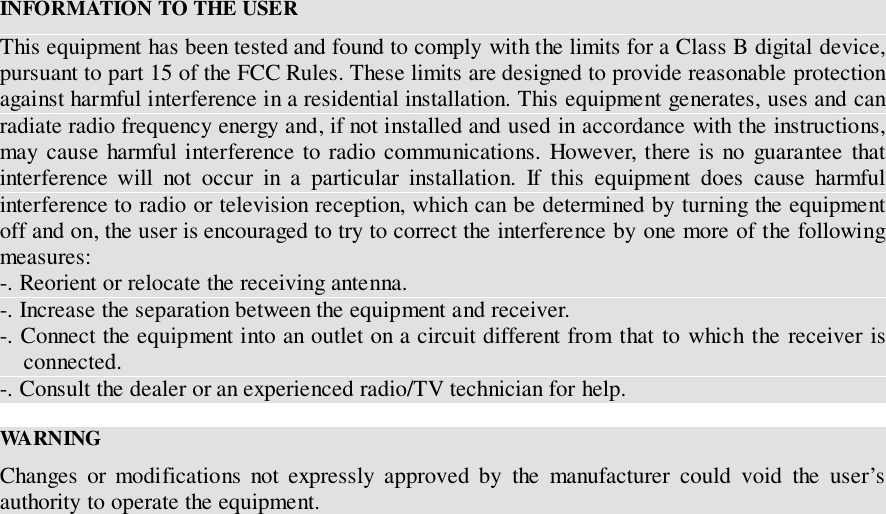 INFORMATION TO THE USERThis equipment has been tested and found to comply with the limits for a Class B digital device,pursuant to part 15 of the FCC Rules. These limits are designed to provide reasonable protectionagainst harmful interference in a residential installation. This equipment generates, uses and canradiate radio frequency energy and, if not installed and used in accordance with the instructions,may cause harmful interference to radio communications. However, there is no guarantee thatinterference will not occur in a particular installation. If this equipment does cause harmfulinterference to radio or television reception, which can be determined by turning the equipmentoff and on, the user is encouraged to try to correct the interference by one more of the followingmeasures:-. Reorient or relocate the receiving antenna.-. Increase the separation between the equipment and receiver.-. Connect the equipment into an outlet on a circuit different from that to which the receiver isconnected.-. Consult the dealer or an experienced radio/TV technician for help.WA RN INGChanges or modifications not expressly approved by the manufacturer could void the user&rsquo;sauthority to operate the equipment.