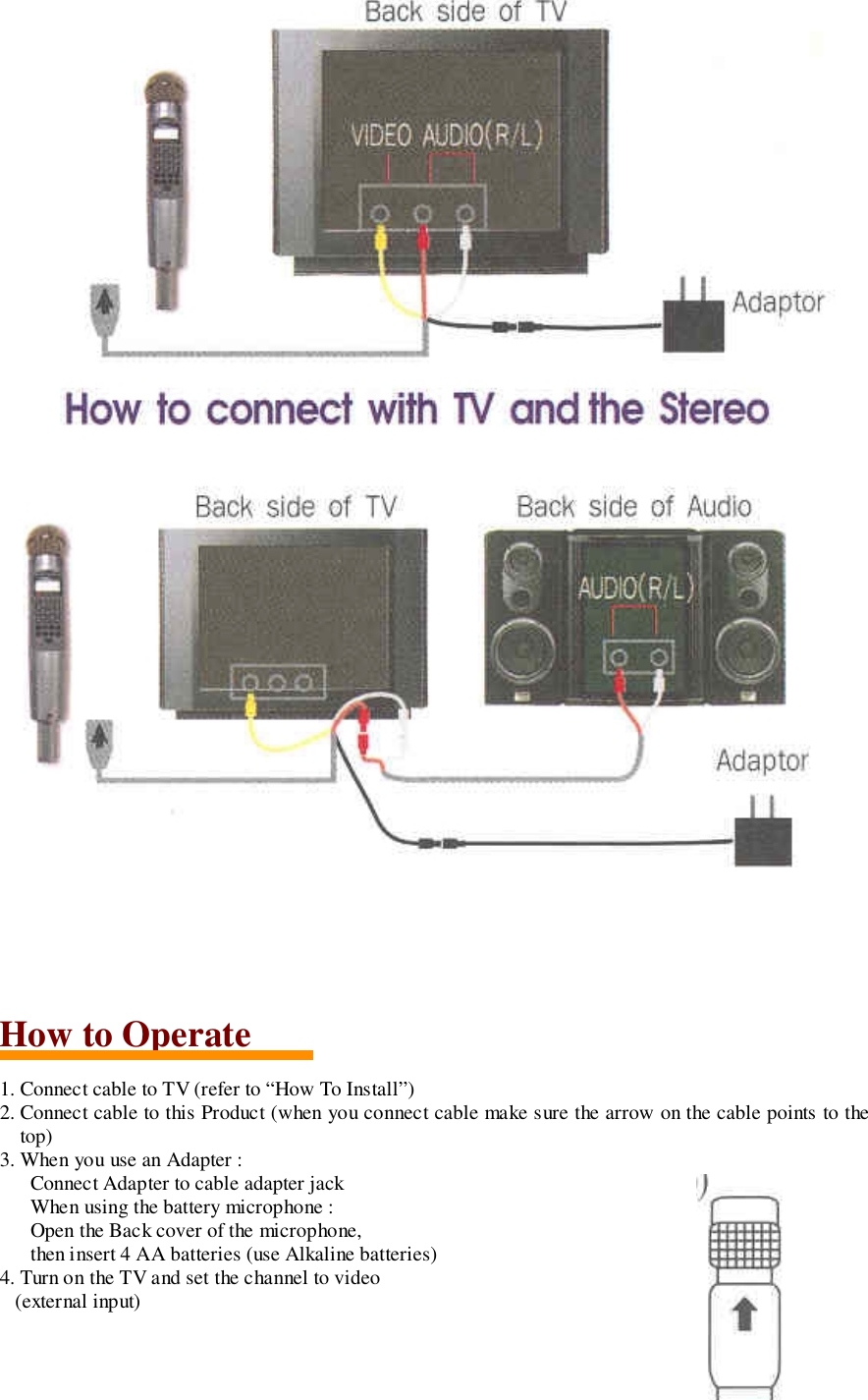 How to Operate1. Connect cable to TV (refer to &ldquo;How To Install&rdquo;)2. Connect cable to this Product (when you connect cable make sure the arrow on the cable points to thetop)3. When you use an Adapter :Connect Adapter to cable adapter jackWhen using the battery microphone :Open the Back cover of the microphone,then insert 4 AA batteries (use Alkaline batteries)4. Turn on the TV and set the channel to video   (external input)