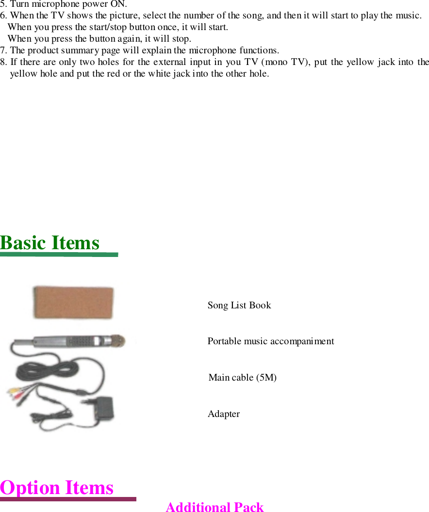 5. Turn microphone power ON.6. When the TV shows the picture, select the number of the song, and then it will start to play the music.   When you press the start/stop button once, it will start.   When you press the button again, it will stop.7. The product summary page will explain the microphone functions.8. If there are only two holes for the external input in you TV (mono TV), put the yellow jack into theyellow hole and put the red or the white jack into the other hole.Basic ItemsOption Items Additional PackSong List BookPortable music accompanimentMain cable (5M)Adapter