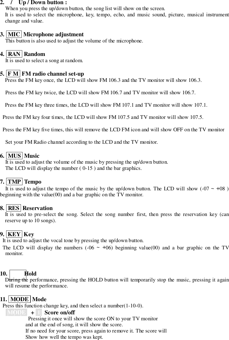 2. / Up / Down button :When you press the up/down button, the song list will show on the screen.It is used to select the microphone, key, tempo, echo, and music sound, picture, musical instrumentchange and value.3.  MIC  Microphone adjustmentThis button is also used to adjust the volume of the microphone.4.  RAN  RandomIt is used to select a song at random.5.  F M  FM radio channel set-upPress the FM key once, the LCD will show FM 106.3 and the TV monitor will show 106.3.Press the FM key twice, the LCD will show FM 106.7 and TV monitor will show 106.7.Press the FM key three times, the LCD will show FM 107.1 and TV monitor will show 107.1.  Press the FM key four times, the LCD will show FM 107.5 and TV monitor will show 107.5.  Press the FM key five times, this will remove the LCD FM icon and will show OFF on the TV monitorSet your FM Radio channel according to the LCD and the TV monitor.6.  MUS  MusicIt is used to adjust the volume of the music by pressing the up/down button.The LCD will display the number ( 0-15 ) and the bar graphics.7.  TMP  TempoIt is used to adjust the tempo of the music by the up/down button. The LCD will show (-07 ~ +08 )beginning with the value(00) and a bar graphic on the TV monitor.8.  RES  ReservationIt is used to pre-select the song. Select the song number first, then press the reservation key (canreserve up to 10 songs).9.  KEY  Key  It is used to adjust the vocal tone by pressing the up/down button.  The LCD will display the numbers (-06 ~ +06) beginning value(00) and a bar graphic on the TVmonitor.10.     HoldDuring the performance, pressing the HOLD button will temporarily stop the music, pressing it againwill resume the performance.11.  MODE  Mode  Press this function change key, and then select a number(1-10-0). MODE ++  1   Score on/off                 Pressing it once will show the score ON to your TV monitor                   and at the end of song, it will show the score.                   If no need for your score, press again to remove it. The score will                   Show how well the tempo was kept.