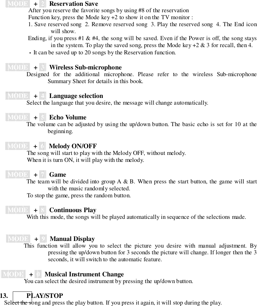  MODE ++  2   Reservation Save               After you reserve the favorite songs by using #8 of the reservation               Function key, press the Mode key +2 to show it on the TV monitor :               1. Save reserved song  2. Remove reserved song  3. Play the reserved song  4. The End iconwill show.               Ending, if you press #1 &amp; #4, the song will be saved. Even if the Power is off, the song staysin the system. To play the saved song, press the Mode key +2 &amp; 3 for recall, then 4.               &bull; It can be saved up to 20 songs by the Reservation function. MODE ++  3   Wireless Sub-microphone              Designed  for  the  additional  microphone.  Please  refer  to  the  wireless  Sub-microphoneSummary Sheet for details in this book. MODE ++  4   Language selection              Select the language that you desire, the message will change automatically. MODE ++  5   Echo Volume              The volume can be adjusted by using the up/down button. The basic echo is set for 10 at thebeginning. MODE ++  6   Melody ON/OFF              The song will start to play with the Melody OFF, without melody.              When it is turn ON, it will play with the melody. MODE ++  7   Game              The team will be divided into group A &amp; B. When press the start button, the game will startwith the music randomly selected.              To stop the game, press the random button. MODE ++  8   Continuous Play              With this mode, the songs will be played automatically in sequence of the selections made. MODE ++  9   Manual Display                This  function  will  allow  you  to  select  the  picture  you  desire  with  manual  adjustment.  Bypressing the up/down button for 3 seconds the picture will change. If longer then the 3seconds, it will switch to the automatic feature.  MODE ++  0   Musical Instrument Change                You can select the desired instrument by pressing the up/down button.13.      PLAY/STOP   Select the song and press the play button. If you press it again, it will stop during the play.