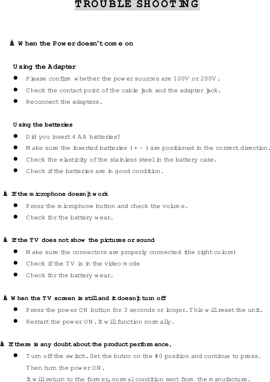 TROUBLE SHOOTING      &cent;&Agrave; When the Pow er doesn&rsquo;t com e on      Using the Adapter ! Please confirm  w hether the pow er sources are 100V or 200V . ! C heck the contact point of the cable jack and the adapter jack. ! Reconnect the adapters.      Using th e  b a tte ries ! Did you insert 4 AA batteries? ! M ake sure the inserted batteries ( + -  ) a re  positioned in th e  c o rre ct dire c tion. ! C heck the elasticity  o f th e  s ta inless steel in the battery case. ! C heck if th e  b a tte ries are in good condition.  &cent;&Agrave; If th e  microphone doesn&iexcl;&macr;t w o rk  ! Press the m icrophone button and check th e  volum e. ! C heck for the battery wear.  &cent;&Agrave; If th e  T V  does not show  the pictures or sound ! M ake sure the connectors are properly connected (the right colors) ! C heck if th e  T V  is in the video m ode ! C heck for the battery wear.  &cent;&Agrave;  W h e n  th e  T V  screen is still and it doesn&iexcl;&macr;t tu rn  off ! Press the pow er O N  button for 3 seconds or longer. This w ill reset the unit. ! R e s ta rt th e  p o w e r O N . It w ill function norm ally.  &cent;&Agrave; If there is any doubt about the product perform ance, ! T u rn  o ff th e  s w itch. Set the buton o n  th e  # 0  p o s ition and continue to press. T h e n  tu rn  th e  p o w e r O N . It will re tu rn  to  th e  form er, norm al condition sent from  the m anufacture.   