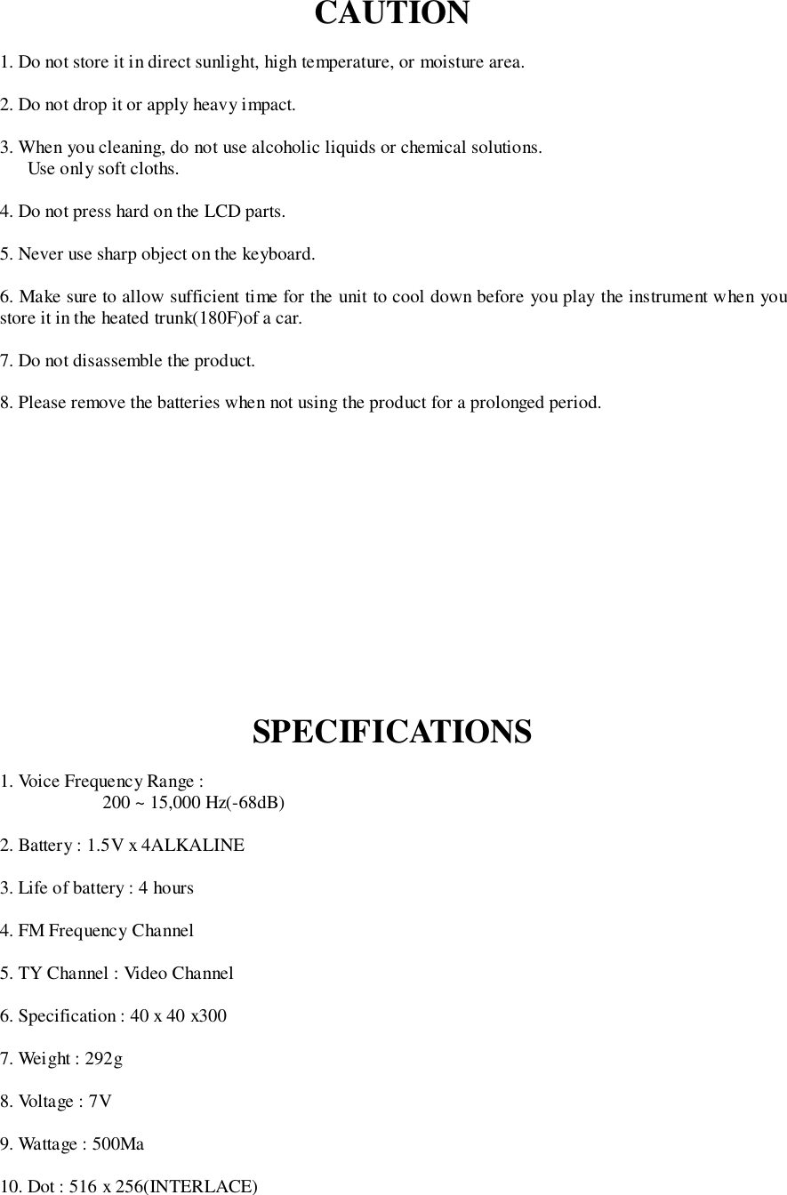 CAUTION1. Do not store it in direct sunlight, high temperature, or moisture area.2. Do not drop it or apply heavy impact.3. When you cleaning, do not use alcoholic liquids or chemical solutions.Use only soft cloths.4. Do not press hard on the LCD parts.5. Never use sharp object on the keyboard.6. Make sure to allow sufficient time for the unit to cool down before you play the instrument when youstore it in the heated trunk(180F)of a car.7. Do not disassemble the product.8. Please remove the batteries when not using the product for a prolonged period.SPECIFICATIONS1. Voice Frequency Range :200 ~ 15,000 Hz(-68dB)2. Battery : 1.5V x 4ALKALINE3. Life of battery : 4 hours4. FM Frequency Channel5. TY Channel : Video Channel6. Specification : 40 x 40 x3007. Weight : 292g8. Voltage : 7V9. Wattage : 500Ma10. Dot : 516 x 256(INTERLACE)