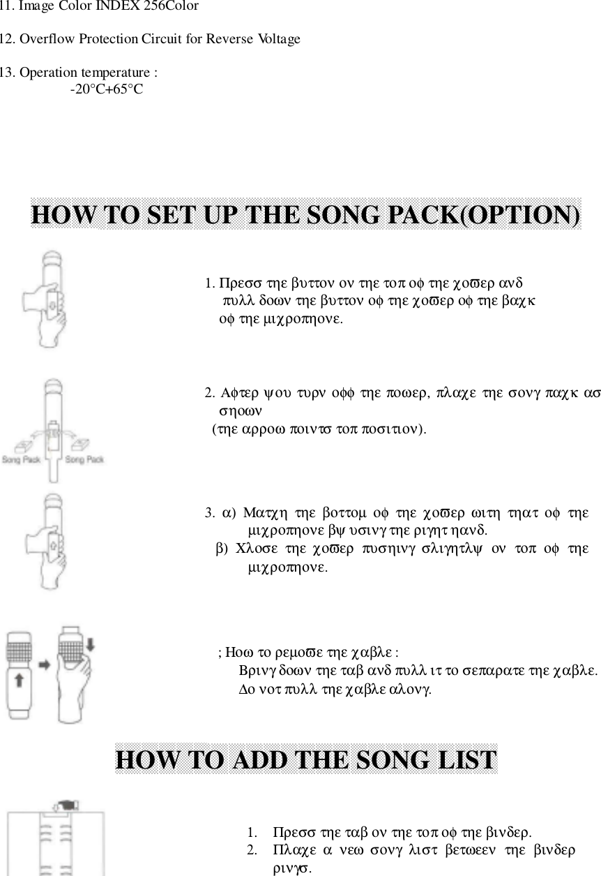 11. Image Color INDEX 256Color12. Overflow Protection Circuit for Reverse Voltage13. Operation temperature :                    -20&deg;C+65&deg;CHOW TO SET UP THE SONG PACK(OPTION)HOW TO ADD THE SONG LIST1. &Pi;&rho;&epsilon;&sigma;&sigma; &tau;&eta;&epsilon; &beta;&upsilon;&tau;&tau;&omicron;&nu; &omicron;&nu; &tau;&eta;&epsilon; &tau;&omicron;&pi; &omicron;&phi; &tau;&eta;&epsilon; &chi;&omicron;&piv;&epsilon;&rho; &alpha;&nu;&delta; &pi;&upsilon;&lambda;&lambda; &delta;&omicron;&omega;&nu; &tau;&eta;&epsilon; &beta;&upsilon;&tau;&tau;&omicron;&nu; &omicron;&phi; &tau;&eta;&epsilon; &chi;&omicron;&piv;&epsilon;&rho; &omicron;&phi; &tau;&eta;&epsilon; &beta;&alpha;&chi;&kappa;&omicron;&phi; &tau;&eta;&epsilon; &micro;&iota;&chi;&rho;&omicron;&pi;&eta;&omicron;&nu;&epsilon;.2. &Alpha;&phi;&tau;&epsilon;&rho; &psi;&omicron;&upsilon; &tau;&upsilon;&rho;&nu; &omicron;&phi;&phi; &tau;&eta;&epsilon; &pi;&omicron;&omega;&epsilon;&rho;, &pi;&lambda;&alpha;&chi;&epsilon; &tau;&eta;&epsilon; &sigma;&omicron;&nu;&gamma; &pi;&alpha;&chi;&kappa; &alpha;&sigma;&sigma;&eta;&omicron;&omega;&nu;  (&tau;&eta;&epsilon; &alpha;&rho;&rho;&omicron;&omega; &pi;&omicron;&iota;&nu;&tau;&sigma; &tau;&omicron;&pi; &pi;&omicron;&sigma;&iota;&tau;&iota;&omicron;&nu;).3.  &alpha;)  &Mu;&alpha;&tau;&chi;&eta;  &tau;&eta;&epsilon;  &beta;&omicron;&tau;&tau;&omicron;&micro;  &omicron;&phi;  &tau;&eta;&epsilon;  &chi;&omicron;&piv;&epsilon;&rho; &omega;&iota;&tau;&eta;  &tau;&eta;&alpha;&tau;  &omicron;&phi;  &tau;&eta;&epsilon;&micro;&iota;&chi;&rho;&omicron;&pi;&eta;&omicron;&nu;&epsilon; &beta;&psi; &upsilon;&sigma;&iota;&nu;&gamma; &tau;&eta;&epsilon; &rho;&iota;&gamma;&eta;&tau; &eta;&alpha;&nu;&delta;.   &beta;)  &Chi;&lambda;&omicron;&sigma;&epsilon;  &tau;&eta;&epsilon;  &chi;&omicron;&piv;&epsilon;&rho;  &pi;&upsilon;&sigma;&eta;&iota;&nu;&gamma;  &sigma;&lambda;&iota;&gamma;&eta;&tau;&lambda;&psi;  &omicron;&nu;  &tau;&omicron;&pi;  &omicron;&phi;  &tau;&eta;&epsilon;&micro;&iota;&chi;&rho;&omicron;&pi;&eta;&omicron;&nu;&epsilon;.; &Eta;&omicron;&omega; &tau;&omicron; &rho;&epsilon;&micro;&omicron;&piv;&epsilon; &tau;&eta;&epsilon; &chi;&alpha;&beta;&lambda;&epsilon; :&Beta;&rho;&iota;&nu;&gamma; &delta;&omicron;&omega;&nu; &tau;&eta;&epsilon; &tau;&alpha;&beta; &alpha;&nu;&delta; &pi;&upsilon;&lambda;&lambda; &iota;&tau; &tau;&omicron; &sigma;&epsilon;&pi;&alpha;&rho;&alpha;&tau;&epsilon; &tau;&eta;&epsilon; &chi;&alpha;&beta;&lambda;&epsilon;.∆&omicron; &nu;&omicron;&tau; &pi;&upsilon;&lambda;&lambda; &tau;&eta;&epsilon; &chi;&alpha;&beta;&lambda;&epsilon; &alpha;&lambda;&omicron;&nu;&gamma;.1. &Pi;&rho;&epsilon;&sigma;&sigma; &tau;&eta;&epsilon; &tau;&alpha;&beta; &omicron;&nu; &tau;&eta;&epsilon; &tau;&omicron;&pi; &omicron;&phi; &tau;&eta;&epsilon; &beta;&iota;&nu;&delta;&epsilon;&rho;.2. &Pi;&lambda;&alpha;&chi;&epsilon;  &alpha;  &nu;&epsilon;&omega;  &sigma;&omicron;&nu;&gamma;  &lambda;&iota;&sigma;&tau;  &beta;&epsilon;&tau;&omega;&epsilon;&epsilon;&nu;  &tau;&eta;&epsilon;  &beta;&iota;&nu;&delta;&epsilon;&rho;&rho;&iota;&nu;&gamma;&sigma;.