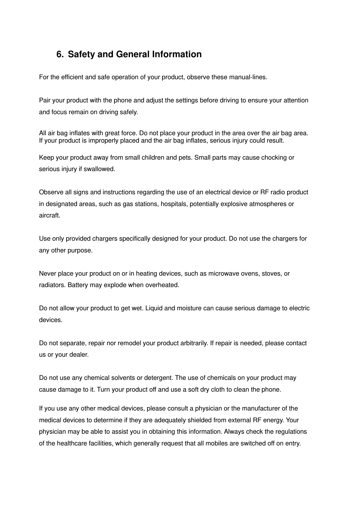 6.  Safety and General Information  For the efficient and safe operation of your product, observe these manual-lines.  Pair your product with the phone and adjust the settings before driving to ensure your attention and focus remain on driving safely.  All air bag inflates with great force. Do not place your product in the area over the air bag area. If your product is improperly placed and the air bag inflates, serious injury could result.  Keep your product away from small children and pets. Small parts may cause chocking or serious injury if swallowed.  Observe all signs and instructions regarding the use of an electrical device or RF radio product in designated areas, such as gas stations, hospitals, potentially explosive atmospheres or aircraft.  Use only provided chargers specifically designed for your product. Do not use the chargers for any other purpose.  Never place your product on or in heating devices, such as microwave ovens, stoves, or radiators. Battery may explode when overheated.  Do not allow your product to get wet. Liquid and moisture can cause serious damage to electric devices.  Do not separate, repair nor remodel your product arbitrarily. If repair is needed, please contact us or your dealer.  Do not use any chemical solvents or detergent. The use of chemicals on your product may cause damage to it. Turn your product off and use a soft dry cloth to clean the phone.  If you use any other medical devices, please consult a physician or the manufacturer of the medical devices to determine if they are adequately shielded from external RF energy. Your physician may be able to assist you in obtaining this information. Always check the regulations of the healthcare facilities, which generally request that all mobiles are switched off on entry.   