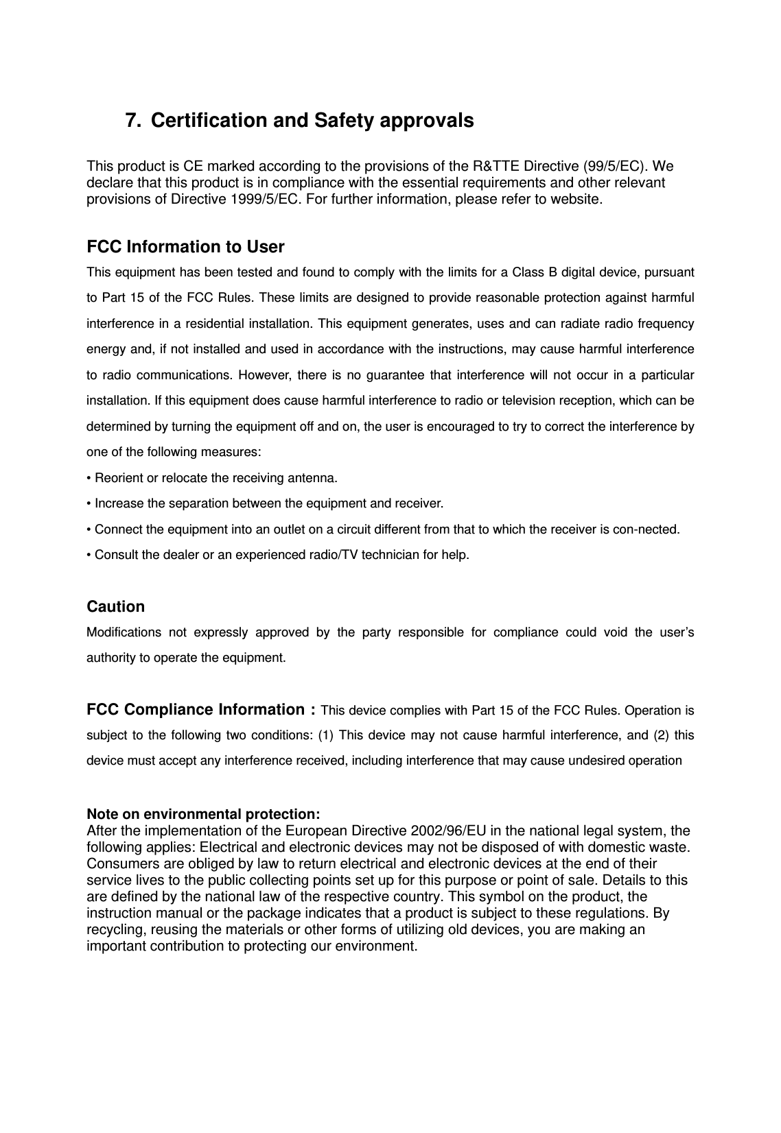 7.  Certification and Safety approvals  This product is CE marked according to the provisions of the R&amp;TTE Directive (99/5/EC). We declare that this product is in compliance with the essential requirements and other relevant provisions of Directive 1999/5/EC. For further information, please refer to website.  FCC Information to User This equipment has been tested and found to comply with the limits for a Class B digital device, pursuant to Part 15 of the FCC Rules. These limits are designed to provide reasonable protection against harmful interference in a residential installation. This equipment generates, uses and can radiate radio frequency energy and, if not installed and used in accordance with the instructions, may cause harmful interference to radio communications. However, there is no guarantee that interference will not occur in a particular installation. If this equipment does cause harmful interference to radio or television reception, which can be determined by turning the equipment off and on, the user is encouraged to try to correct the interference by one of the following measures: &bull; Reorient or relocate the receiving antenna. &bull; Increase the separation between the equipment and receiver. &bull; Connect the equipment into an outlet on a circuit different from that to which the receiver is con-nected. &bull; Consult the dealer or an experienced radio/TV technician for help.  Caution Modifications not expressly approved by the party responsible for compliance could void the user&rsquo;s authority to operate the equipment.  FCC Compliance Information : This device complies with Part 15 of the FCC Rules. Operation is subject to the following two conditions: (1) This device may not cause harmful interference, and (2) this device must accept any interference received, including interference that may cause undesired operation   Note on environmental protection: After the implementation of the European Directive 2002/96/EU in the national legal system, the following applies: Electrical and electronic devices may not be disposed of with domestic waste. Consumers are obliged by law to return electrical and electronic devices at the end of their service lives to the public collecting points set up for this purpose or point of sale. Details to this are defined by the national law of the respective country. This symbol on the product, the instruction manual or the package indicates that a product is subject to these regulations. By recycling, reusing the materials or other forms of utilizing old devices, you are making an important contribution to protecting our environment.   