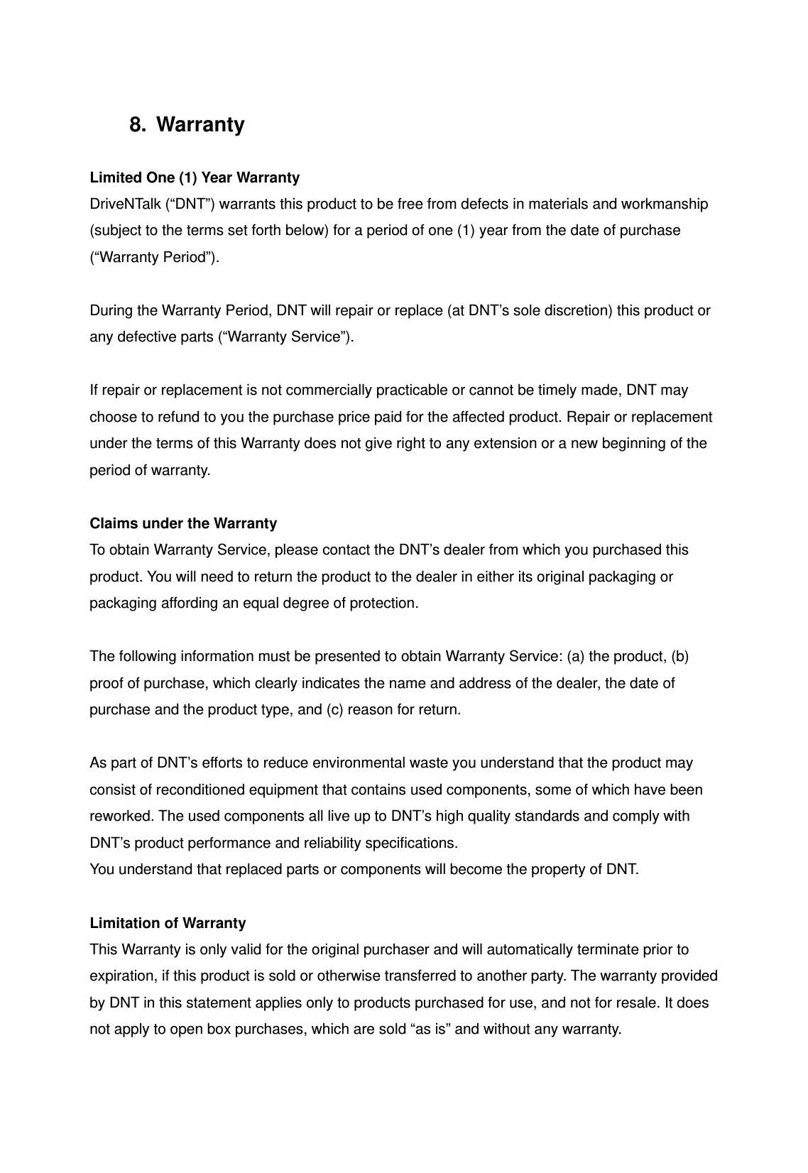 8. Warranty  Limited One (1) Year Warranty DriveNTalk (&ldquo;DNT&rdquo;) warrants this product to be free from defects in materials and workmanship (subject to the terms set forth below) for a period of one (1) year from the date of purchase (&ldquo;Warranty Period&rdquo;).  During the Warranty Period, DNT will repair or replace (at DNT&rsquo;s sole discretion) this product or any defective parts (&ldquo;Warranty Service&rdquo;).    If repair or replacement is not commercially practicable or cannot be timely made, DNT may choose to refund to you the purchase price paid for the affected product. Repair or replacement under the terms of this Warranty does not give right to any extension or a new beginning of the period of warranty.  Claims under the Warranty To obtain Warranty Service, please contact the DNT&rsquo;s dealer from which you purchased this product. You will need to return the product to the dealer in either its original packaging or packaging affording an equal degree of protection.    The following information must be presented to obtain Warranty Service: (a) the product, (b) proof of purchase, which clearly indicates the name and address of the dealer, the date of purchase and the product type, and (c) reason for return.  As part of DNT&rsquo;s efforts to reduce environmental waste you understand that the product may consist of reconditioned equipment that contains used components, some of which have been reworked. The used components all live up to DNT&rsquo;s high quality standards and comply with DNT&rsquo;s product performance and reliability specifications. You understand that replaced parts or components will become the property of DNT.  Limitation of Warranty This Warranty is only valid for the original purchaser and will automatically terminate prior to expiration, if this product is sold or otherwise transferred to another party. The warranty provided by DNT in this statement applies only to products purchased for use, and not for resale. It does not apply to open box purchases, which are sold &ldquo;as is&rdquo; and without any warranty.    