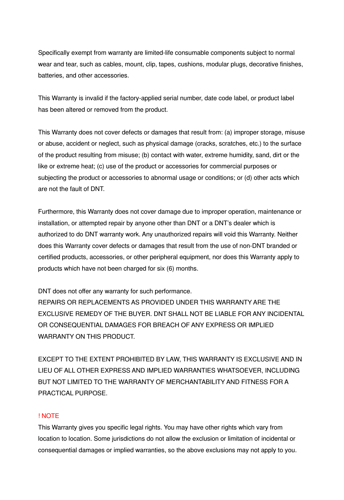 Specifically exempt from warranty are limited-life consumable components subject to normal wear and tear, such as cables, mount, clip, tapes, cushions, modular plugs, decorative finishes, batteries, and other accessories.  This Warranty is invalid if the factory-applied serial number, date code label, or product label has been altered or removed from the product.  This Warranty does not cover defects or damages that result from: (a) improper storage, misuse or abuse, accident or neglect, such as physical damage (cracks, scratches, etc.) to the surface of the product resulting from misuse; (b) contact with water, extreme humidity, sand, dirt or the like or extreme heat; (c) use of the product or accessories for commercial purposes or subjecting the product or accessories to abnormal usage or conditions; or (d) other acts which are not the fault of DNT.  Furthermore, this Warranty does not cover damage due to improper operation, maintenance or installation, or attempted repair by anyone other than DNT or a DNT&rsquo;s dealer which is authorized to do DNT warranty work. Any unauthorized repairs will void this Warranty. Neither does this Warranty cover defects or damages that result from the use of non-DNT branded or certified products, accessories, or other peripheral equipment, nor does this Warranty apply to products which have not been charged for six (6) months.    DNT does not offer any warranty for such performance. REPAIRS OR REPLACEMENTS AS PROVIDED UNDER THIS WARRANTY ARE THE EXCLUSIVE REMEDY OF THE BUYER. DNT SHALL NOT BE LIABLE FOR ANY INCIDENTAL OR CONSEQUENTIAL DAMAGES FOR BREACH OF ANY EXPRESS OR IMPLIED WARRANTY ON THIS PRODUCT.    EXCEPT TO THE EXTENT PROHIBITED BY LAW, THIS WARRANTY IS EXCLUSIVE AND IN LIEU OF ALL OTHER EXPRESS AND IMPLIED WARRANTIES WHATSOEVER, INCLUDING BUT NOT LIMITED TO THE WARRANTY OF MERCHANTABILITY AND FITNESS FOR A PRACTICAL PURPOSE.  ! NOTE This Warranty gives you specific legal rights. You may have other rights which vary from location to location. Some jurisdictions do not allow the exclusion or limitation of incidental or consequential damages or implied warranties, so the above exclusions may not apply to you. 