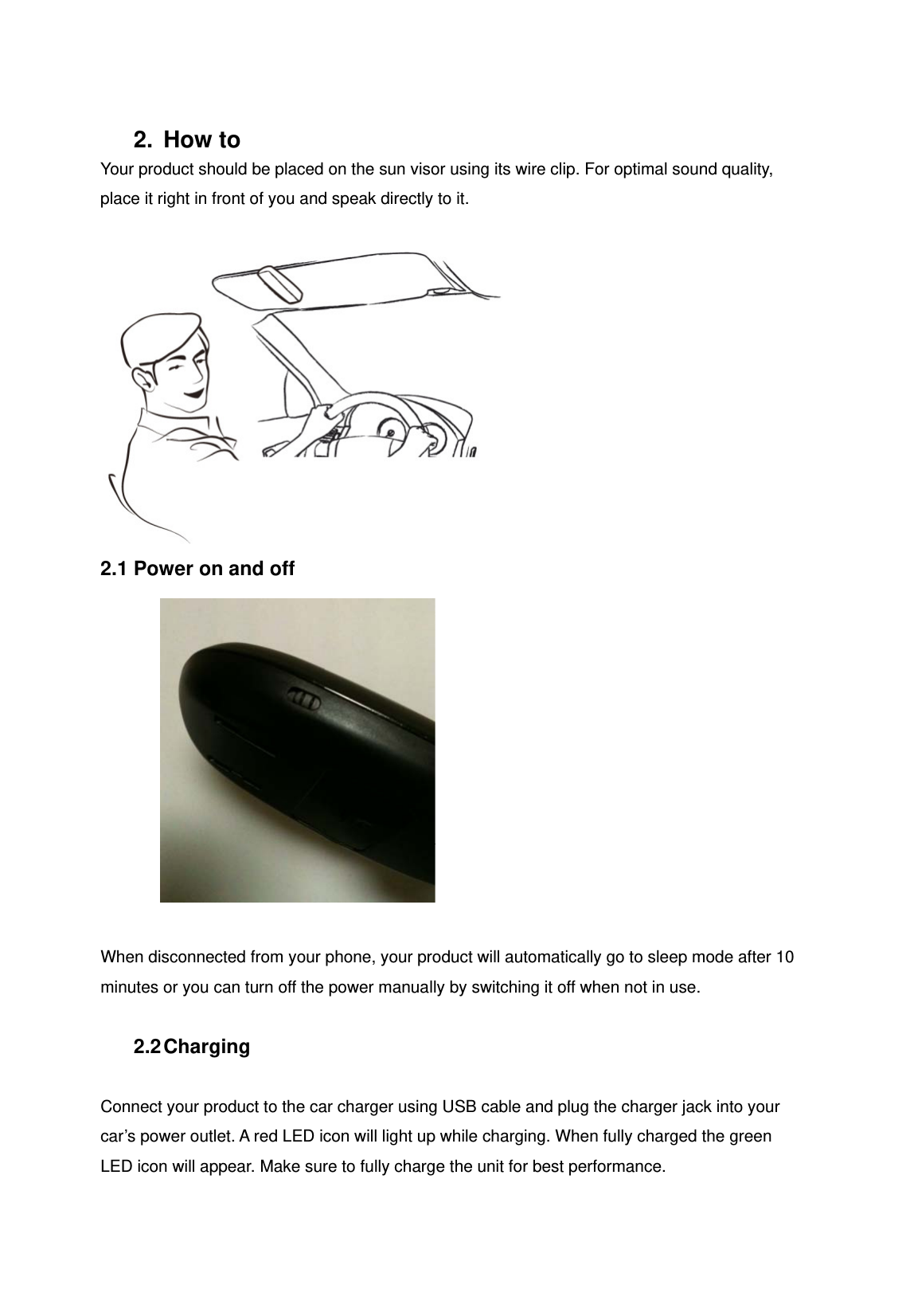 2. How to Your product should be placed on the sun visor using its wire clip. For optimal sound quality, place it right in front of you and speak directly to it.   2.1 Power on and off   When disconnected from your phone, your product will automatically go to sleep mode after 10 minutes or you can turn off the power manually by switching it off when not in use.  2.2 Charging  Connect your product to the car charger using USB cable and plug the charger jack into your car&rsquo;s power outlet. A red LED icon will light up while charging. When fully charged the green LED icon will appear. Make sure to fully charge the unit for best performance.  