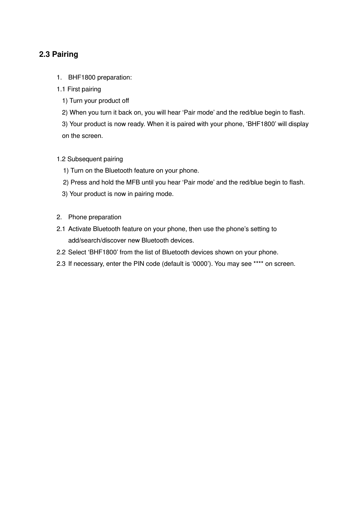 2.3 Pairing  1. BHF1800 preparation: 1.1 First pairing 1) Turn your product off 2) When you turn it back on, you will hear &lsquo;Pair mode&rsquo; and the red/blue begin to flash. 3) Your product is now ready. When it is paired with your phone, &lsquo;BHF1800&rsquo; will display on the screen.  1.2 Subsequent pairing 1) Turn on the Bluetooth feature on your phone. 2) Press and hold the MFB until you hear &lsquo;Pair mode&rsquo; and the red/blue begin to flash. 3) Your product is now in pairing mode.  2. Phone preparation 2.1 Activate Bluetooth feature on your phone, then use the phone&rsquo;s setting to add/search/discover new Bluetooth devices. 2.2 Select &lsquo;BHF1800&rsquo; from the list of Bluetooth devices shown on your phone. 2.3 If necessary, enter the PIN code (default is &lsquo;0000&rsquo;). You may see **** on screen.   