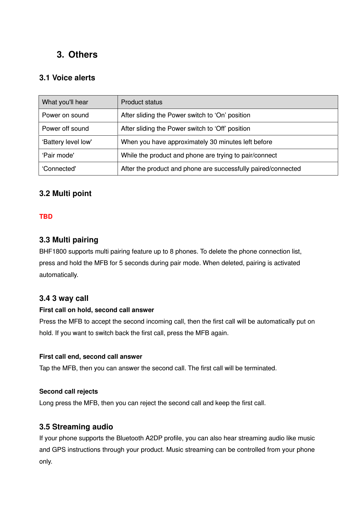 3. Others  3.1 Voice alerts  What you'll hear  Product status Power on sound  After sliding the Power switch to &lsquo;On&rsquo; position Power off sound  After sliding the Power switch to &lsquo;Off&rsquo; position &lsquo;Battery level low'  When you have approximately 30 minutes left before &lsquo;Pair mode'  While the product and phone are trying to pair/connect &lsquo;Connected'  After the product and phone are successfully paired/connected  3.2 Multi point  TBD  3.3 Multi pairing BHF1800 supports multi pairing feature up to 8 phones. To delete the phone connection list, press and hold the MFB for 5 seconds during pair mode. When deleted, pairing is activated automatically.  3.4 3 way call First call on hold, second call answer Press the MFB to accept the second incoming call, then the first call will be automatically put on hold. If you want to switch back the first call, press the MFB again.  First call end, second call answer Tap the MFB, then you can answer the second call. The first call will be terminated.  Second call rejects Long press the MFB, then you can reject the second call and keep the first call.  3.5 Streaming audio If your phone supports the Bluetooth A2DP profile, you can also hear streaming audio like music and GPS instructions through your product. Music streaming can be controlled from your phone only. 