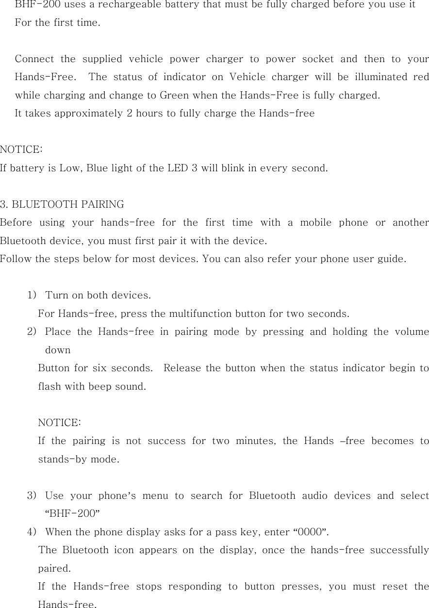    BHF-200 uses a rechargeable battery that must be fully charged before you use it      For the first time.     Connect  the  supplied  vehicle  power  charger  to  power  socket  and  then  to  your Hands-Free.  The status of indicator on Vehicle charger will be  illuminated  red while charging and change to Green when the Hands-Free is fully charged. It takes approximately 2 hours to fully charge the Hands-free  NOTICE: If battery is Low, Blue light of the LED 3 will blink in every second.  3. BLUETOOTH PAIRING Before using your hands-free for the first time with a mobile phone  or  another Bluetooth device, you must first pair it with the device. Follow the steps below for most devices. You can also refer your phone user guide.   1) Turn on both devices. For Hands-free, press the multifunction button for two seconds. 2) Place  the  Hands-free  in  pairing  mode  by  pressing  and  holding  the  volume down   Button for six seconds.    Release the button when the status indicator begin to flash with beep sound.  NOTICE: If  the  pairing  is  not  success  for  two  minutes,  the  Hands  &ndash;free  becomes  to stands-by mode.  3) Use  your  phone&rsquo;s  menu  to  search  for  Bluetooth  audio  devices  and  select &ldquo;BHF-200&rdquo; 4) When the phone display asks for a pass key, enter &ldquo;0000&rdquo;. The  Bluetooth  icon  appears  on  the  display,  once  the  hands-free  successfully paired. If  the  Hands-free  stops  responding  to  button  presses,  you  must  reset  the Hands-free.   