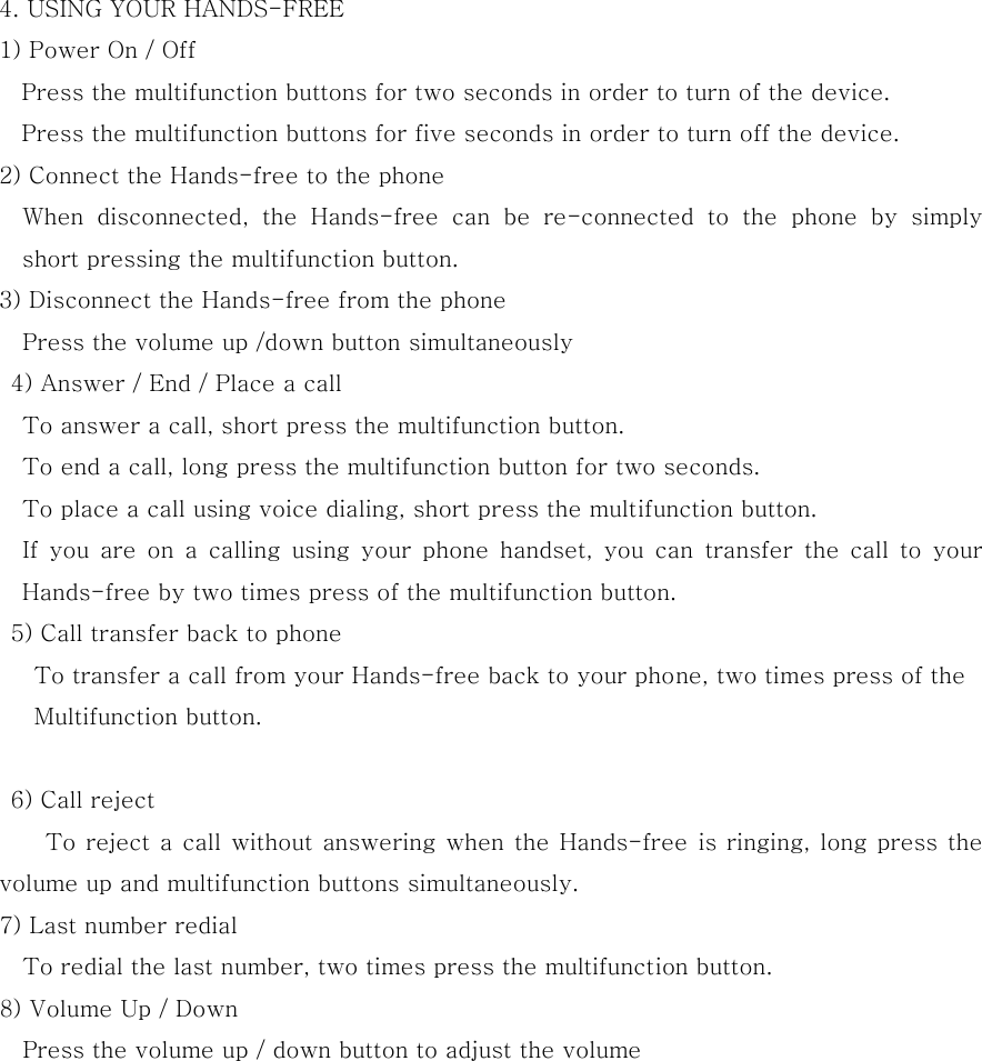  4. USING YOUR HANDS-FREE 1) Power On / Off Press the multifunction buttons for two seconds in order to turn of the device. Press the multifunction buttons for five seconds in order to turn off the device. 2) Connect the Hands-free to the phone     When  disconnected,  the  Hands-free  can  be  re-connected  to  the  phone  by  simply short pressing the multifunction button. 3) Disconnect the Hands-free from the phone     Press the volume up /down button simultaneously   4) Answer / End / Place a call       To answer a call, short press the multifunction button.       To end a call, long press the multifunction button for two seconds.       To place a call using voice dialing, short press the multifunction button.       If you are on a calling using your phone handset, you can  transfer  the  call  to  your Hands-free by two times press of the multifunction button.      5) Call transfer back to phone        To transfer a call from your Hands-free back to your phone, two times press of the            Multifunction button.         6) Call reject         To reject a call without answering when the Hands-free is ringing, long press the volume up and multifunction buttons simultaneously.     7) Last number redial       To redial the last number, two times press the multifunction button.     8) Volume Up / Down       Press the volume up / down button to adjust the volume   