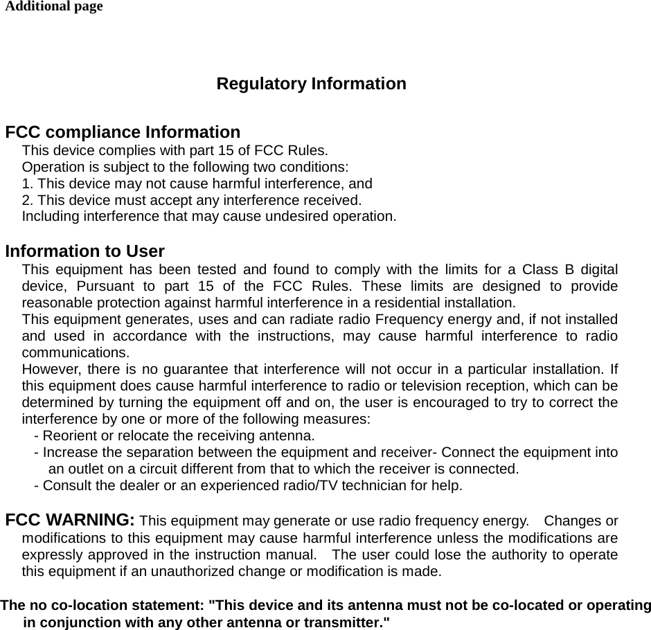 Additional page   Regulatory Information  FCC compliance Information This device complies with part 15 of FCC Rules. Operation is subject to the following two conditions: 1. This device may not cause harmful interference, and 2. This device must accept any interference received. Including interference that may cause undesired operation.  Information to User This equipment has been tested and found to comply with the limits for a Class B digital device, Pursuant to part 15 of the FCC Rules. These limits are designed to provide reasonable protection against harmful interference in a residential installation. This equipment generates, uses and can radiate radio Frequency energy and, if not installed and used in accordance with the instructions, may cause harmful interference to radio communications. However, there is no guarantee that interference will not occur in a particular installation. If this equipment does cause harmful interference to radio or television reception, which can be determined by turning the equipment off and on, the user is encouraged to try to correct the interference by one or more of the following measures: - Reorient or relocate the receiving antenna. - Increase the separation between the equipment and receiver- Connect the equipment into an outlet on a circuit different from that to which the receiver is connected. - Consult the dealer or an experienced radio/TV technician for help.  FCC WARNING: This equipment may generate or use radio frequency energy.    Changes or modifications to this equipment may cause harmful interference unless the modifications are expressly approved in the instruction manual.  The user could lose the authority to operate this equipment if an unauthorized change or modification is made.        The no co-location statement: "This device and its antenna must not be co-located or operating                   in conjunction with any other antenna or transmitter."               the n             