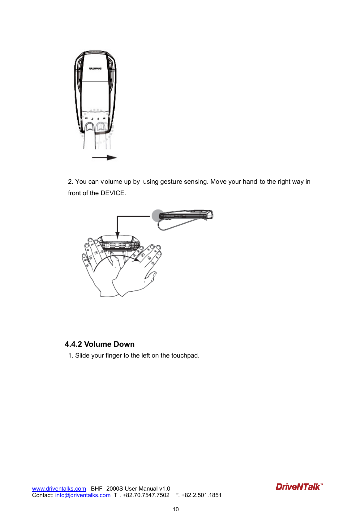                            10www.driventalks.com   BHF 2000S User Manual v1.0 Contact: info@driventalks.com  T . +82.70.7547.7502   F. +82.2.501.1851     2. You can v olume up by  using gesture sensing. Move your hand  to the right way in  front of the DEVICE.     4.4.2 Volume Down 1. Slide your finger to the left on the touchpad. 
